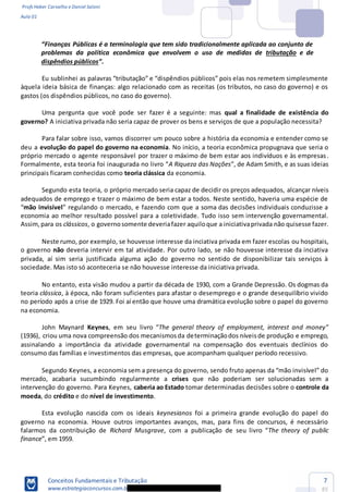 Profs Heber Carvalho e Daniel Saloni
Aula 01
Conceitos Fundamentais e Tributação
www.estrategiaconcursos.com.b
7
85
problemas da política econômica que envolvem o uso de medidas de tributação e de
dispêndios públicos
àquela ideia básica de finanças: algo relacionado com as receitas (os tributos, no caso do governo) e os
gastos (os dispêndios públicos, no caso do governo).
Uma pergunta que você pode ser fazer é a seguinte: mas qual a finalidade de existência do
governo? A iniciativa privada não seria capaz de prover os bens e serviços de que a população necessita?
Para falar sobre isso, vamos discorrer um pouco sobre a história da economia e entender como se
deu a evolução do papel do governo na economia. No início, a teoria econômica propugnava que seria o
próprio mercado o agente responsável por trazer o máximo de bem estar aos indivíduos e às empresas.
A Riqueza das Nações
principais ficaram conhecidas como teoria clássica da economia.
Segundo esta teoria, o próprio mercado seria capaz de decidir os preços adequados, alcançar níveis
adequados de emprego e trazer o máximo de bem estar a todos. Neste sentido, haveria uma espécie de
mão invisível
economia ao melhor resultado possível para a coletividade. Tudo isso sem intervenção governamental.
Assim,para os clássicos, o governosomente deveriafazer aquiloque a iniciativaprivada não quisesse fazer.
Neste rumo, por exemplo, se houvesse interesse da inciativa privada em fazer escolas ou hospitais,
o governo não deveria intervir em tal atividade. Por outro lado, se não houvesse interesse da inciativa
privada, aí sim seria justificada alguma ação do governo no sentido de disponibilizar tais serviços à
sociedade. Mas isto só aconteceria se não houvesse interesse da iniciativa privada.
No entanto, esta visão mudou a partir da década de 1930, com a Grande Depressão. Os dogmas da
teoria clássica, à época, não foram suficientes para afastar o desemprego e o grande desequilíbrio vivido
no período após a crise de 1929. Foi aí então que houve uma dramática evolução sobre o papel do governo
na economia.
John Maynard Keynes The general theory of employment, interest and money
(1936), criou uma nova compreensão dos mecanismosda determinaçãodos níveisde produção e emprego,
assinalando a importância da atividade governamental na compensação dos eventuais declínios do
consumo das famílias e investimentos das empresas, que acompanham qualquer período recessivo.
Segundo Keynes, a eco
mercado, acabaria sucumbindo regularmente a crises que não poderiam ser solucionadas sem a
intervenção do governo. Para Keynes, caberia ao Estado tomar determinadas decisões sobre o controle da
moeda, do crédito e do nível de investimento.
Esta evolução nascida com os ideais keynesianos foi a primeira grande evolução do papel do
governo na economia. Houve outros importantes avanços, mas, para fins de concursos, é necessário
falarmos da contribuição de Richard Musgrave The theory of public
finance
 