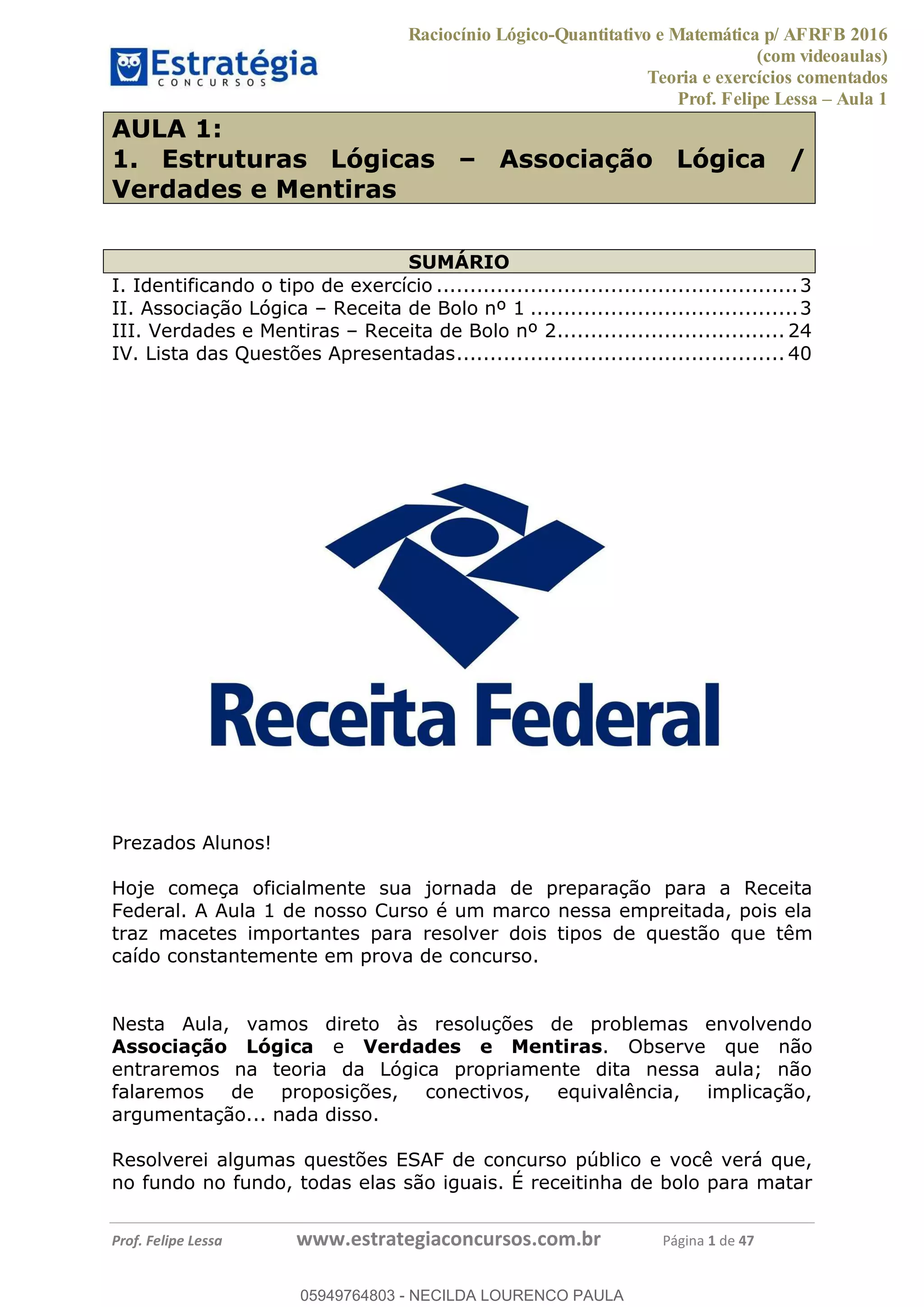Raciocínio Lógico-Quantitativo e Matemática p/ AFRFB 2016
(com videoaulas)
Teoria e exercícios comentados
Prof. Felipe Lessa Aula 1
Prof. Felipe Lessa www.estrategiaconcursos.com.br Página 1 de 47
AULA 1:
1. Estruturas Lógicas Associação Lógica /
Verdades e Mentiras
SUMÁRIO
I. Identificando o tipo de exercício ......................................................3
II. Associação Lógica Receita de Bolo nº 1 ........................................3
III. Verdades e Mentiras Receita de Bolo nº 2.................................. 24
IV. Lista das Questões Apresentadas................................................. 40
Prezados Alunos!
Hoje começa oficialmente sua jornada de preparação para a Receita
Federal. A Aula 1 de nosso Curso é um marco nessa empreitada, pois ela
traz macetes importantes para resolver dois tipos de questão que têm
caído constantemente em prova de concurso.
Nesta Aula, vamos direto às resoluções de problemas envolvendo
Associação Lógica e Verdades e Mentiras. Observe que não
entraremos na teoria da Lógica propriamente dita nessa aula; não
falaremos de proposições, conectivos, equivalência, implicação,
argumentação... nada disso.
Resolverei algumas questões ESAF de concurso público e você verá que,
no fundo no fundo, todas elas são iguais. É receitinha de bolo para matar
05949764803
05949764803 - NECILDA LOURENCO PAULA
 
