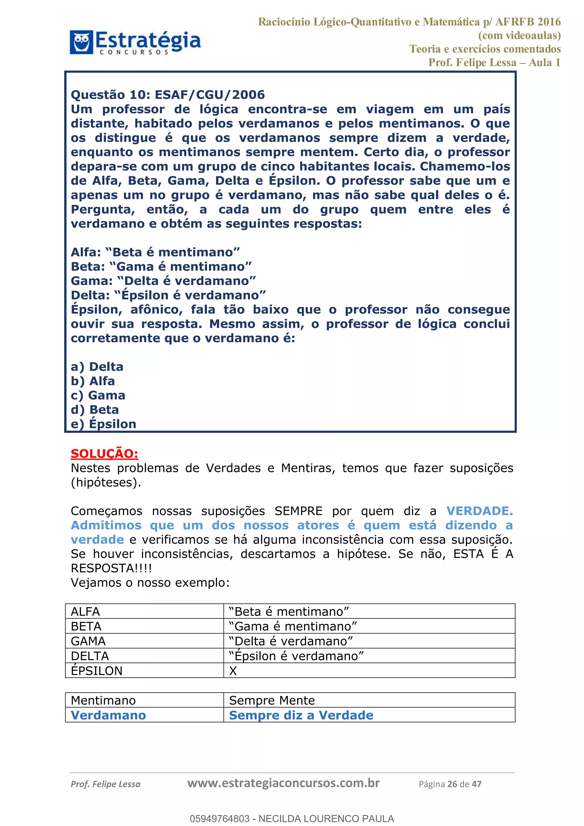 Raciocínio Lógico-Quantitativo e Matemática p/ AFRFB 2016
(com videoaulas)
Teoria e exercícios comentados
Prof. Felipe Lessa Aula 1
Prof. Felipe Lessa www.estrategiaconcursos.com.br Página 26 de 47
Questão 10: ESAF/CGU/2006
Um professor de lógica encontra-se em viagem em um país
distante, habitado pelos verdamanos e pelos mentimanos. O que
os distingue é que os verdamanos sempre dizem a verdade,
enquanto os mentimanos sempre mentem. Certo dia, o professor
depara-se com um grupo de cinco habitantes locais. Chamemo-los
de Alfa, Beta, Gama, Delta e Épsilon. O professor sabe que um e
apenas um no grupo é verdamano, mas não sabe qual deles o é.
Pergunta, então, a cada um do grupo quem entre eles é
verdamano e obtém as seguintes respostas:
Épsilon, afônico, fala tão baixo que o professor não consegue
ouvir sua resposta. Mesmo assim, o professor de lógica conclui
corretamente que o verdamano é:
a) Delta
b) Alfa
c) Gama
d) Beta
e) Épsilon
SOLUÇÃO:
Nestes problemas de Verdades e Mentiras, temos que fazer suposições
(hipóteses).
Começamos nossas suposições SEMPRE por quem diz a VERDADE.
Admitimos que um dos nossos atores é quem está dizendo a
verdade e verificamos se há alguma inconsistência com essa suposição.
Se houver inconsistências, descartamos a hipótese. Se não, ESTA É A
RESPOSTA!!!!
Vejamos o nosso exemplo:
ALFA
BETA
GAMA
DELTA
ÉPSILON X
Mentimano Sempre Mente
Verdamano Sempre diz a Verdade
05949764803
05949764803 - NECILDA LOURENCO PAULA
 