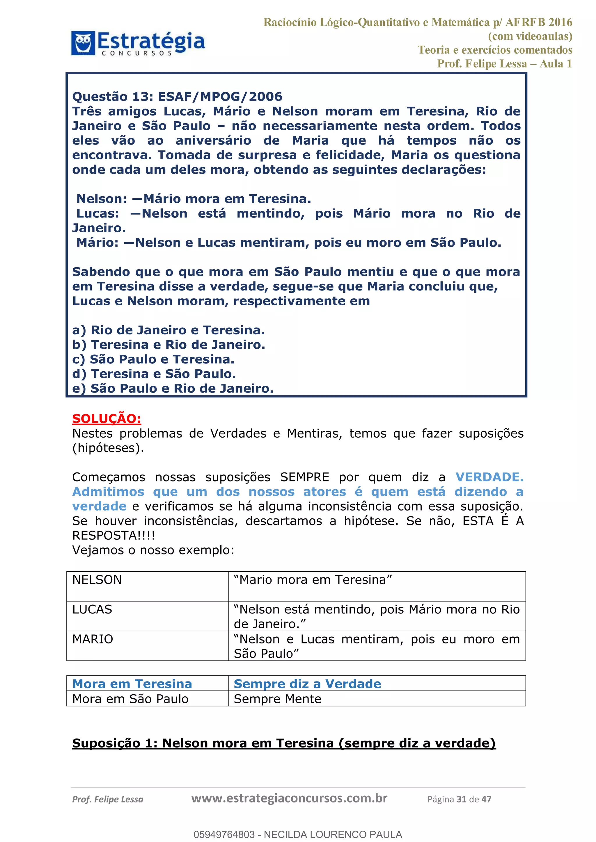 Raciocínio Lógico-Quantitativo e Matemática p/ AFRFB 2016
(com videoaulas)
Teoria e exercícios comentados
Prof. Felipe Lessa Aula 1
Prof. Felipe Lessa www.estrategiaconcursos.com.br Página 31 de 47
Questão 13: ESAF/MPOG/2006
Três amigos Lucas, Mário e Nelson moram em Teresina, Rio de
Janeiro e São Paulo não necessariamente nesta ordem. Todos
eles vão ao aniversário de Maria que há tempos não os
encontrava. Tomada de surpresa e felicidade, Maria os questiona
onde cada um deles mora, obtendo as seguintes declarações:
resina.
do, pois Mário mora no Rio de
Janeiro.
lo.
Sabendo que o que mora em São Paulo mentiu e que o que mora
em Teresina disse a verdade, segue-se que Maria concluiu que,
Lucas e Nelson moram, respectivamente em
a) Rio de Janeiro e Teresina.
b) Teresina e Rio de Janeiro.
c) São Paulo e Teresina.
d) Teresina e São Paulo.
e) São Paulo e Rio de Janeiro.
SOLUÇÃO:
Nestes problemas de Verdades e Mentiras, temos que fazer suposições
(hipóteses).
Começamos nossas suposições SEMPRE por quem diz a VERDADE.
Admitimos que um dos nossos atores é quem está dizendo a
verdade e verificamos se há alguma inconsistência com essa suposição.
Se houver inconsistências, descartamos a hipótese. Se não, ESTA É A
RESPOSTA!!!!
Vejamos o nosso exemplo:
NELSON Mario mora em Teresina
LUCAS Nelson está mentindo, pois Mário mora no Rio
de Janeiro.
MARIO Nelson e Lucas mentiram, pois eu moro em
São Paulo
Mora em Teresina Sempre diz a Verdade
Mora em São Paulo Sempre Mente
Suposição 1: Nelson mora em Teresina (sempre diz a verdade)
05949764803
05949764803 - NECILDA LOURENCO PAULA
 