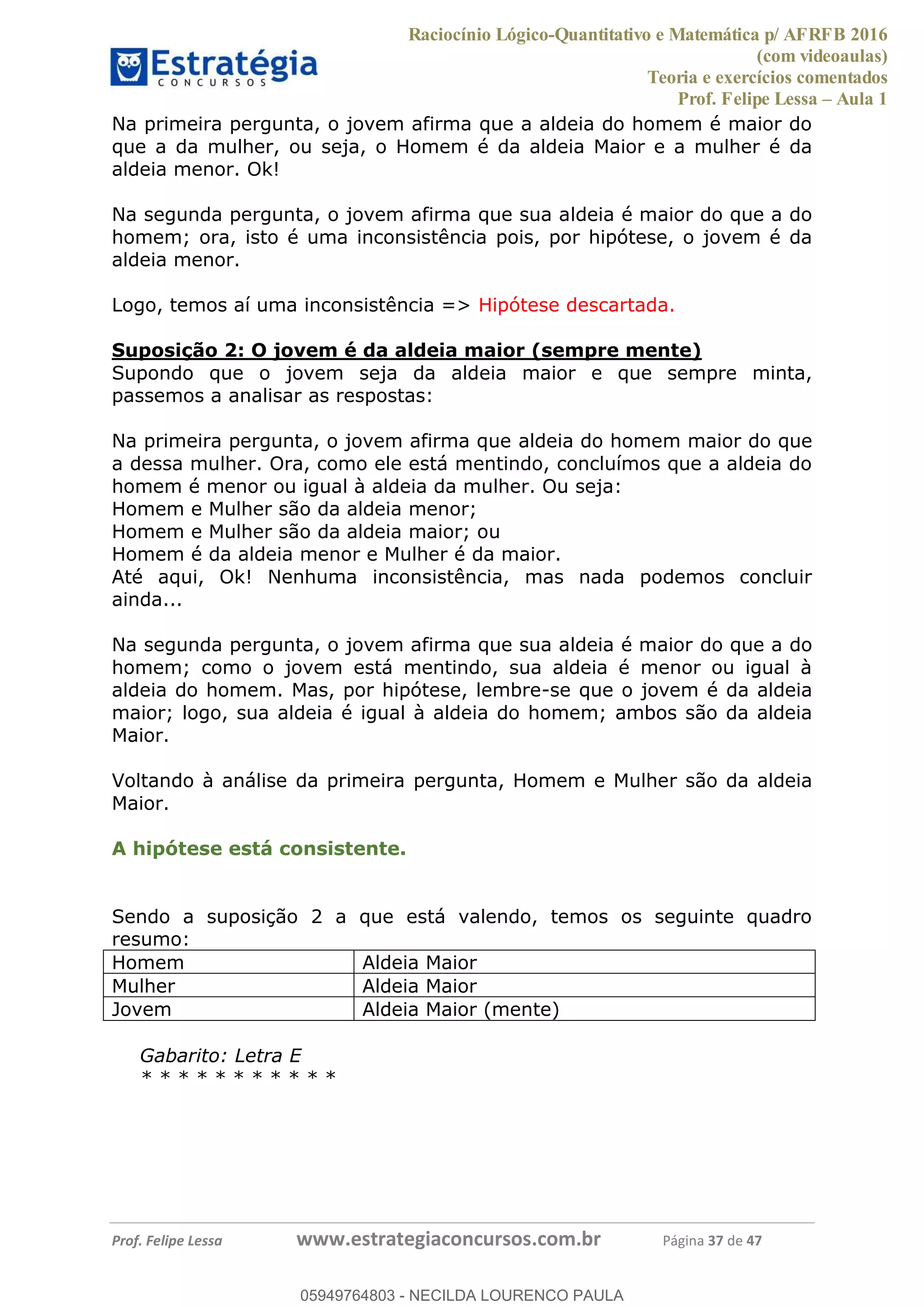 Raciocínio Lógico-Quantitativo e Matemática p/ AFRFB 2016
(com videoaulas)
Teoria e exercícios comentados
Prof. Felipe Lessa Aula 1
Prof. Felipe Lessa www.estrategiaconcursos.com.br Página 37 de 47
Na primeira pergunta, o jovem afirma que a aldeia do homem é maior do
que a da mulher, ou seja, o Homem é da aldeia Maior e a mulher é da
aldeia menor. Ok!
Na segunda pergunta, o jovem afirma que sua aldeia é maior do que a do
homem; ora, isto é uma inconsistência pois, por hipótese, o jovem é da
aldeia menor.
Logo, temos aí uma inconsistência => Hipótese descartada.
Suposição 2: O jovem é da aldeia maior (sempre mente)
Supondo que o jovem seja da aldeia maior e que sempre minta,
passemos a analisar as respostas:
Na primeira pergunta, o jovem afirma que aldeia do homem maior do que
a dessa mulher. Ora, como ele está mentindo, concluímos que a aldeia do
homem é menor ou igual à aldeia da mulher. Ou seja:
Homem e Mulher são da aldeia menor;
Homem e Mulher são da aldeia maior; ou
Homem é da aldeia menor e Mulher é da maior.
Até aqui, Ok! Nenhuma inconsistência, mas nada podemos concluir
ainda...
Na segunda pergunta, o jovem afirma que sua aldeia é maior do que a do
homem; como o jovem está mentindo, sua aldeia é menor ou igual à
aldeia do homem. Mas, por hipótese, lembre-se que o jovem é da aldeia
maior; logo, sua aldeia é igual à aldeia do homem; ambos são da aldeia
Maior.
Voltando à análise da primeira pergunta, Homem e Mulher são da aldeia
Maior.
A hipótese está consistente.
Sendo a suposição 2 a que está valendo, temos os seguinte quadro
resumo:
Homem Aldeia Maior
Mulher Aldeia Maior
Jovem Aldeia Maior (mente)
Gabarito: Letra E
* * * * * * * * * * *
05949764803
05949764803 - NECILDA LOURENCO PAULA
 