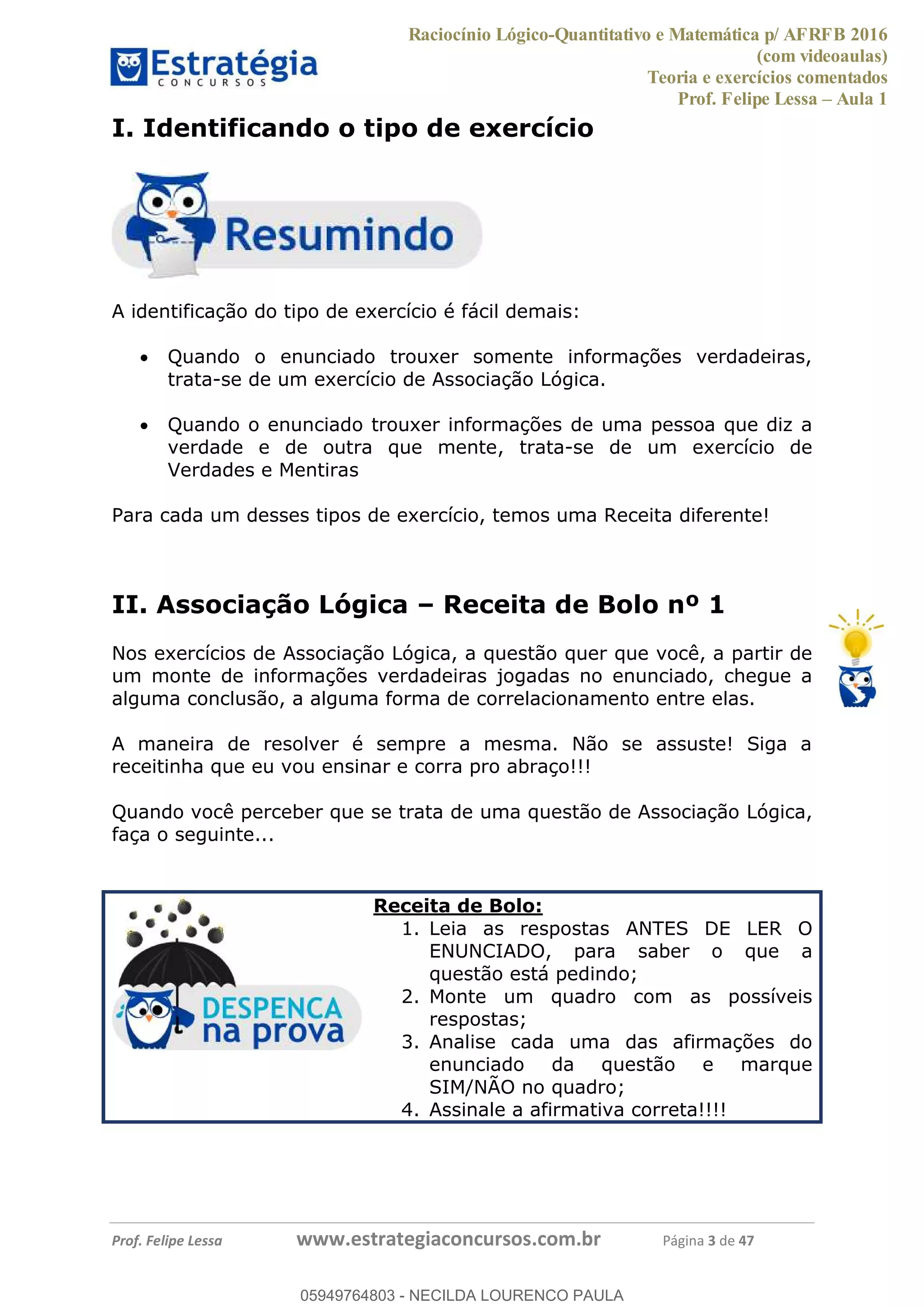 Raciocínio Lógico-Quantitativo e Matemática p/ AFRFB 2016
(com videoaulas)
Teoria e exercícios comentados
Prof. Felipe Lessa Aula 1
Prof. Felipe Lessa www.estrategiaconcursos.com.br Página 3 de 47
I. Identificando o tipo de exercício
A identificação do tipo de exercício é fácil demais:
Quando o enunciado trouxer somente informações verdadeiras,
trata-se de um exercício de Associação Lógica.
Quando o enunciado trouxer informações de uma pessoa que diz a
verdade e de outra que mente, trata-se de um exercício de
Verdades e Mentiras
Para cada um desses tipos de exercício, temos uma Receita diferente!
II. Associação Lógica Receita de Bolo nº 1
Nos exercícios de Associação Lógica, a questão quer que você, a partir de
um monte de informações verdadeiras jogadas no enunciado, chegue a
alguma conclusão, a alguma forma de correlacionamento entre elas.
A maneira de resolver é sempre a mesma. Não se assuste! Siga a
receitinha que eu vou ensinar e corra pro abraço!!!
Quando você perceber que se trata de uma questão de Associação Lógica,
faça o seguinte...
Receita de Bolo:
1. Leia as respostas ANTES DE LER O
ENUNCIADO, para saber o que a
questão está pedindo;
2. Monte um quadro com as possíveis
respostas;
3. Analise cada uma das afirmações do
enunciado da questão e marque
SIM/NÃO no quadro;
4. Assinale a afirmativa correta!!!!
05949764803
05949764803 - NECILDA LOURENCO PAULA
 