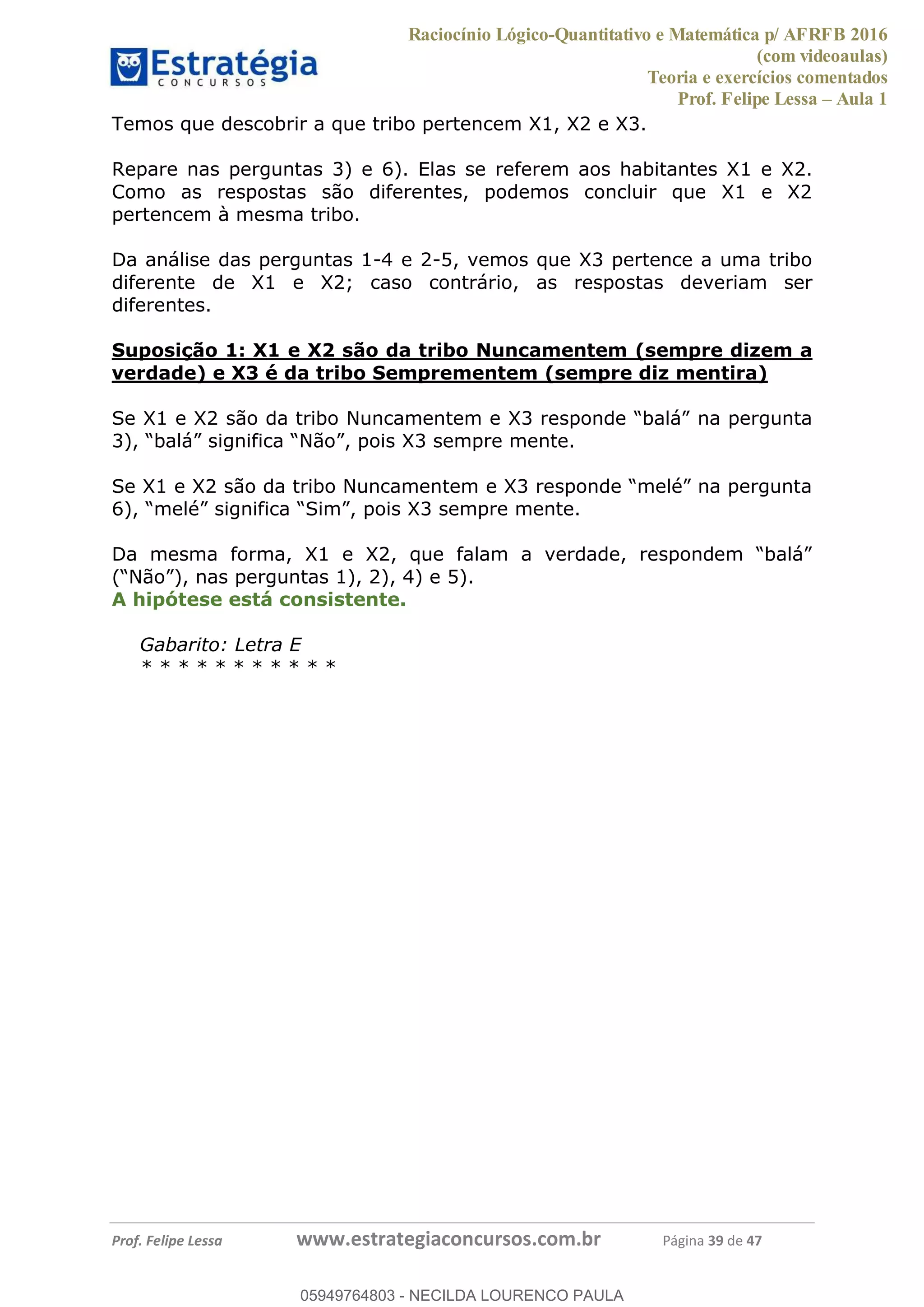 Raciocínio Lógico-Quantitativo e Matemática p/ AFRFB 2016
(com videoaulas)
Teoria e exercícios comentados
Prof. Felipe Lessa Aula 1
Prof. Felipe Lessa www.estrategiaconcursos.com.br Página 39 de 47
Temos que descobrir a que tribo pertencem X1, X2 e X3.
Repare nas perguntas 3) e 6). Elas se referem aos habitantes X1 e X2.
Como as respostas são diferentes, podemos concluir que X1 e X2
pertencem à mesma tribo.
Da análise das perguntas 1-4 e 2-5, vemos que X3 pertence a uma tribo
diferente de X1 e X2; caso contrário, as respostas deveriam ser
diferentes.
Suposição 1: X1 e X2 são da tribo Nuncamentem (sempre dizem a
verdade) e X3 é da tribo Semprementem (sempre diz mentira)
na pergunta
3)
), nas perguntas 1), 2), 4) e 5).
A hipótese está consistente.
Gabarito: Letra E
* * * * * * * * * * *
05949764803
05949764803 - NECILDA LOURENCO PAULA
 