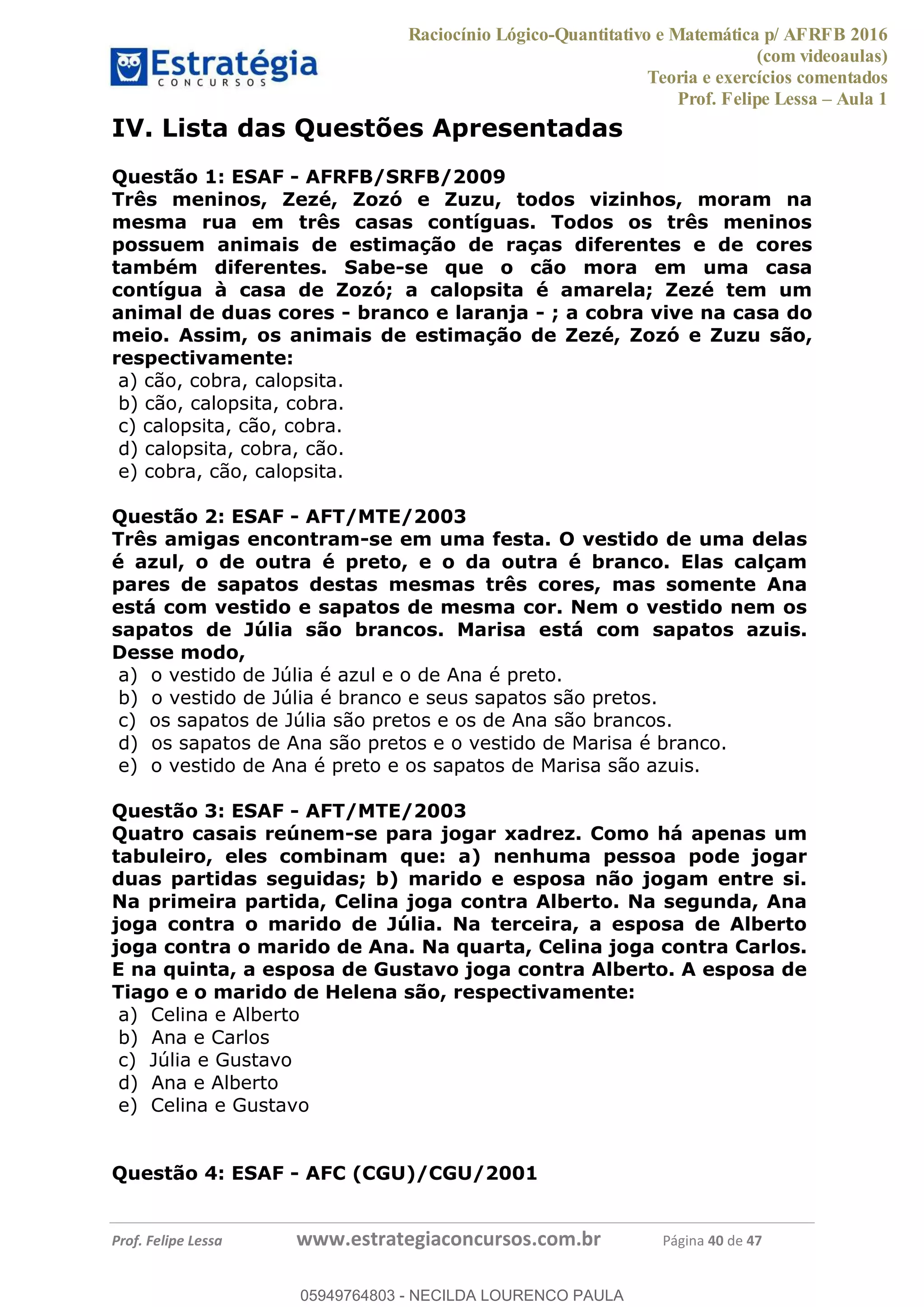 Raciocínio Lógico-Quantitativo e Matemática p/ AFRFB 2016
(com videoaulas)
Teoria e exercícios comentados
Prof. Felipe Lessa Aula 1
Prof. Felipe Lessa www.estrategiaconcursos.com.br Página 40 de 47
IV. Lista das Questões Apresentadas
Questão 1: ESAF - AFRFB/SRFB/2009
Três meninos, Zezé, Zozó e Zuzu, todos vizinhos, moram na
mesma rua em três casas contíguas. Todos os três meninos
possuem animais de estimação de raças diferentes e de cores
também diferentes. Sabe-se que o cão mora em uma casa
contígua à casa de Zozó; a calopsita é amarela; Zezé tem um
animal de duas cores - branco e laranja - ; a cobra vive na casa do
meio. Assim, os animais de estimação de Zezé, Zozó e Zuzu são,
respectivamente:
a) cão, cobra, calopsita.
b) cão, calopsita, cobra.
c) calopsita, cão, cobra.
d) calopsita, cobra, cão.
e) cobra, cão, calopsita.
Questão 2: ESAF - AFT/MTE/2003
Três amigas encontram-se em uma festa. O vestido de uma delas
é azul, o de outra é preto, e o da outra é branco. Elas calçam
pares de sapatos destas mesmas três cores, mas somente Ana
está com vestido e sapatos de mesma cor. Nem o vestido nem os
sapatos de Júlia são brancos. Marisa está com sapatos azuis.
Desse modo,
a) o vestido de Júlia é azul e o de Ana é preto.
b) o vestido de Júlia é branco e seus sapatos são pretos.
c) os sapatos de Júlia são pretos e os de Ana são brancos.
d) os sapatos de Ana são pretos e o vestido de Marisa é branco.
e) o vestido de Ana é preto e os sapatos de Marisa são azuis.
Questão 3: ESAF - AFT/MTE/2003
Quatro casais reúnem-se para jogar xadrez. Como há apenas um
tabuleiro, eles combinam que: a) nenhuma pessoa pode jogar
duas partidas seguidas; b) marido e esposa não jogam entre si.
Na primeira partida, Celina joga contra Alberto. Na segunda, Ana
joga contra o marido de Júlia. Na terceira, a esposa de Alberto
joga contra o marido de Ana. Na quarta, Celina joga contra Carlos.
E na quinta, a esposa de Gustavo joga contra Alberto. A esposa de
Tiago e o marido de Helena são, respectivamente:
a) Celina e Alberto
b) Ana e Carlos
c) Júlia e Gustavo
d) Ana e Alberto
e) Celina e Gustavo
Questão 4: ESAF - AFC (CGU)/CGU/2001
05949764803
05949764803 - NECILDA LOURENCO PAULA
 