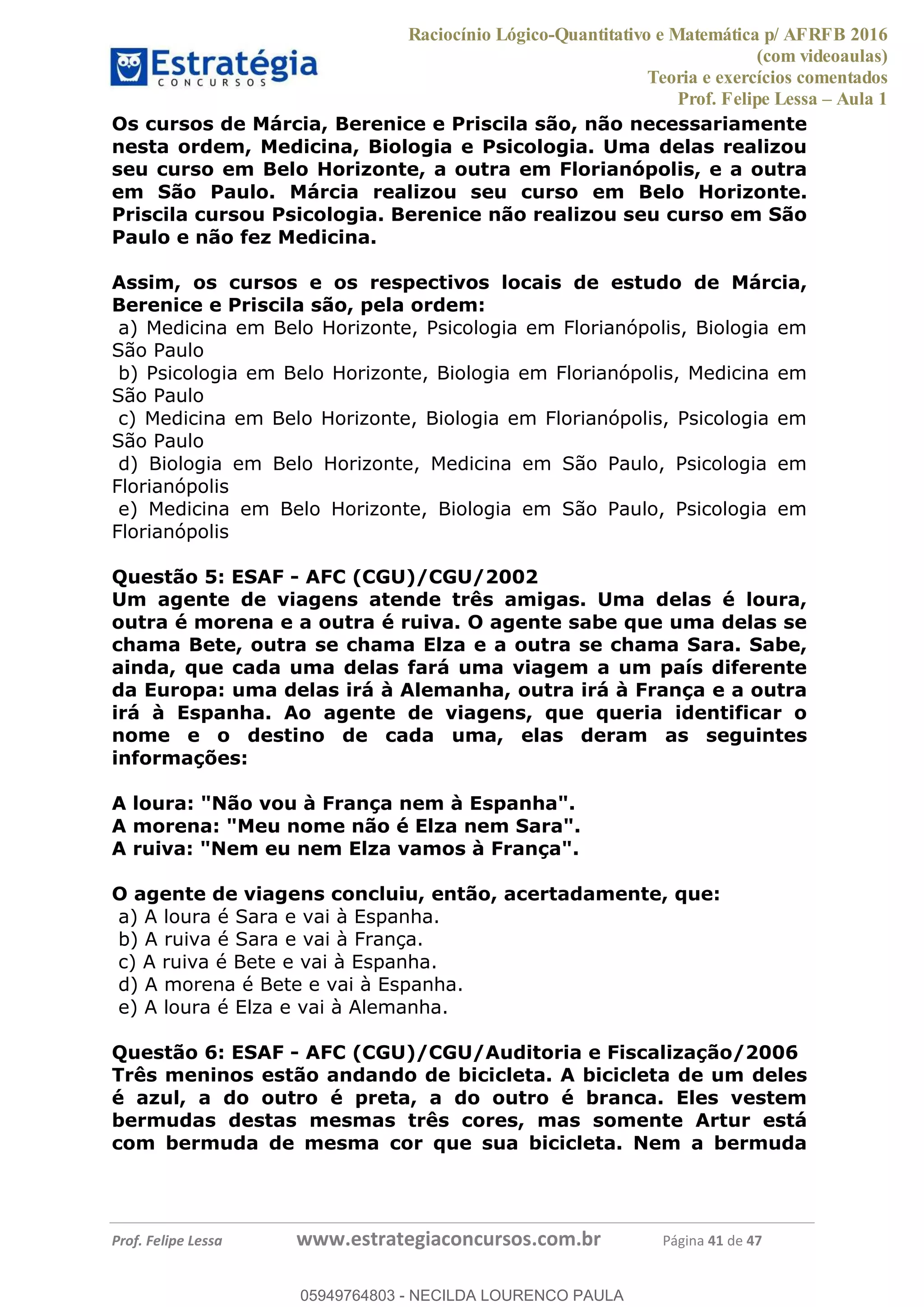Raciocínio Lógico-Quantitativo e Matemática p/ AFRFB 2016
(com videoaulas)
Teoria e exercícios comentados
Prof. Felipe Lessa Aula 1
Prof. Felipe Lessa www.estrategiaconcursos.com.br Página 41 de 47
Os cursos de Márcia, Berenice e Priscila são, não necessariamente
nesta ordem, Medicina, Biologia e Psicologia. Uma delas realizou
seu curso em Belo Horizonte, a outra em Florianópolis, e a outra
em São Paulo. Márcia realizou seu curso em Belo Horizonte.
Priscila cursou Psicologia. Berenice não realizou seu curso em São
Paulo e não fez Medicina.
Assim, os cursos e os respectivos locais de estudo de Márcia,
Berenice e Priscila são, pela ordem:
a) Medicina em Belo Horizonte, Psicologia em Florianópolis, Biologia em
São Paulo
b) Psicologia em Belo Horizonte, Biologia em Florianópolis, Medicina em
São Paulo
c) Medicina em Belo Horizonte, Biologia em Florianópolis, Psicologia em
São Paulo
d) Biologia em Belo Horizonte, Medicina em São Paulo, Psicologia em
Florianópolis
e) Medicina em Belo Horizonte, Biologia em São Paulo, Psicologia em
Florianópolis
Questão 5: ESAF - AFC (CGU)/CGU/2002
Um agente de viagens atende três amigas. Uma delas é loura,
outra é morena e a outra é ruiva. O agente sabe que uma delas se
chama Bete, outra se chama Elza e a outra se chama Sara. Sabe,
ainda, que cada uma delas fará uma viagem a um país diferente
da Europa: uma delas irá à Alemanha, outra irá à França e a outra
irá à Espanha. Ao agente de viagens, que queria identificar o
nome e o destino de cada uma, elas deram as seguintes
informações:
A loura: "Não vou à França nem à Espanha".
A morena: "Meu nome não é Elza nem Sara".
A ruiva: "Nem eu nem Elza vamos à França".
O agente de viagens concluiu, então, acertadamente, que:
a) A loura é Sara e vai à Espanha.
b) A ruiva é Sara e vai à França.
c) A ruiva é Bete e vai à Espanha.
d) A morena é Bete e vai à Espanha.
e) A loura é Elza e vai à Alemanha.
Questão 6: ESAF - AFC (CGU)/CGU/Auditoria e Fiscalização/2006
Três meninos estão andando de bicicleta. A bicicleta de um deles
é azul, a do outro é preta, a do outro é branca. Eles vestem
bermudas destas mesmas três cores, mas somente Artur está
com bermuda de mesma cor que sua bicicleta. Nem a bermuda
05949764803
05949764803 - NECILDA LOURENCO PAULA
 