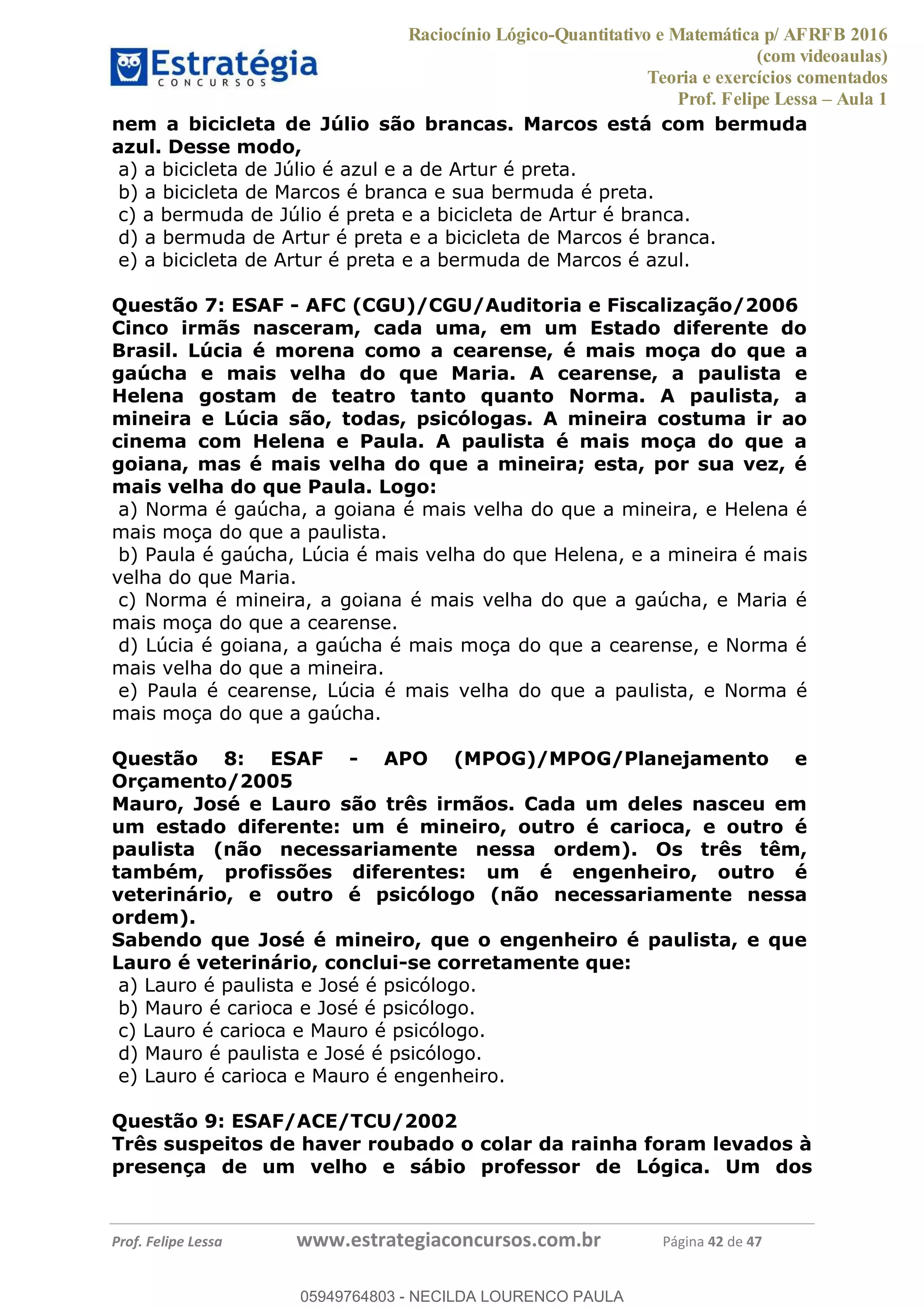 Raciocínio Lógico-Quantitativo e Matemática p/ AFRFB 2016
(com videoaulas)
Teoria e exercícios comentados
Prof. Felipe Lessa Aula 1
Prof. Felipe Lessa www.estrategiaconcursos.com.br Página 42 de 47
nem a bicicleta de Júlio são brancas. Marcos está com bermuda
azul. Desse modo,
a) a bicicleta de Júlio é azul e a de Artur é preta.
b) a bicicleta de Marcos é branca e sua bermuda é preta.
c) a bermuda de Júlio é preta e a bicicleta de Artur é branca.
d) a bermuda de Artur é preta e a bicicleta de Marcos é branca.
e) a bicicleta de Artur é preta e a bermuda de Marcos é azul.
Questão 7: ESAF - AFC (CGU)/CGU/Auditoria e Fiscalização/2006
Cinco irmãs nasceram, cada uma, em um Estado diferente do
Brasil. Lúcia é morena como a cearense, é mais moça do que a
gaúcha e mais velha do que Maria. A cearense, a paulista e
Helena gostam de teatro tanto quanto Norma. A paulista, a
mineira e Lúcia são, todas, psicólogas. A mineira costuma ir ao
cinema com Helena e Paula. A paulista é mais moça do que a
goiana, mas é mais velha do que a mineira; esta, por sua vez, é
mais velha do que Paula. Logo:
a) Norma é gaúcha, a goiana é mais velha do que a mineira, e Helena é
mais moça do que a paulista.
b) Paula é gaúcha, Lúcia é mais velha do que Helena, e a mineira é mais
velha do que Maria.
c) Norma é mineira, a goiana é mais velha do que a gaúcha, e Maria é
mais moça do que a cearense.
d) Lúcia é goiana, a gaúcha é mais moça do que a cearense, e Norma é
mais velha do que a mineira.
e) Paula é cearense, Lúcia é mais velha do que a paulista, e Norma é
mais moça do que a gaúcha.
Questão 8: ESAF - APO (MPOG)/MPOG/Planejamento e
Orçamento/2005
Mauro, José e Lauro são três irmãos. Cada um deles nasceu em
um estado diferente: um é mineiro, outro é carioca, e outro é
paulista (não necessariamente nessa ordem). Os três têm,
também, profissões diferentes: um é engenheiro, outro é
veterinário, e outro é psicólogo (não necessariamente nessa
ordem).
Sabendo que José é mineiro, que o engenheiro é paulista, e que
Lauro é veterinário, conclui-se corretamente que:
a) Lauro é paulista e José é psicólogo.
b) Mauro é carioca e José é psicólogo.
c) Lauro é carioca e Mauro é psicólogo.
d) Mauro é paulista e José é psicólogo.
e) Lauro é carioca e Mauro é engenheiro.
Questão 9: ESAF/ACE/TCU/2002
Três suspeitos de haver roubado o colar da rainha foram levados à
presença de um velho e sábio professor de Lógica. Um dos
05949764803
05949764803 - NECILDA LOURENCO PAULA
 