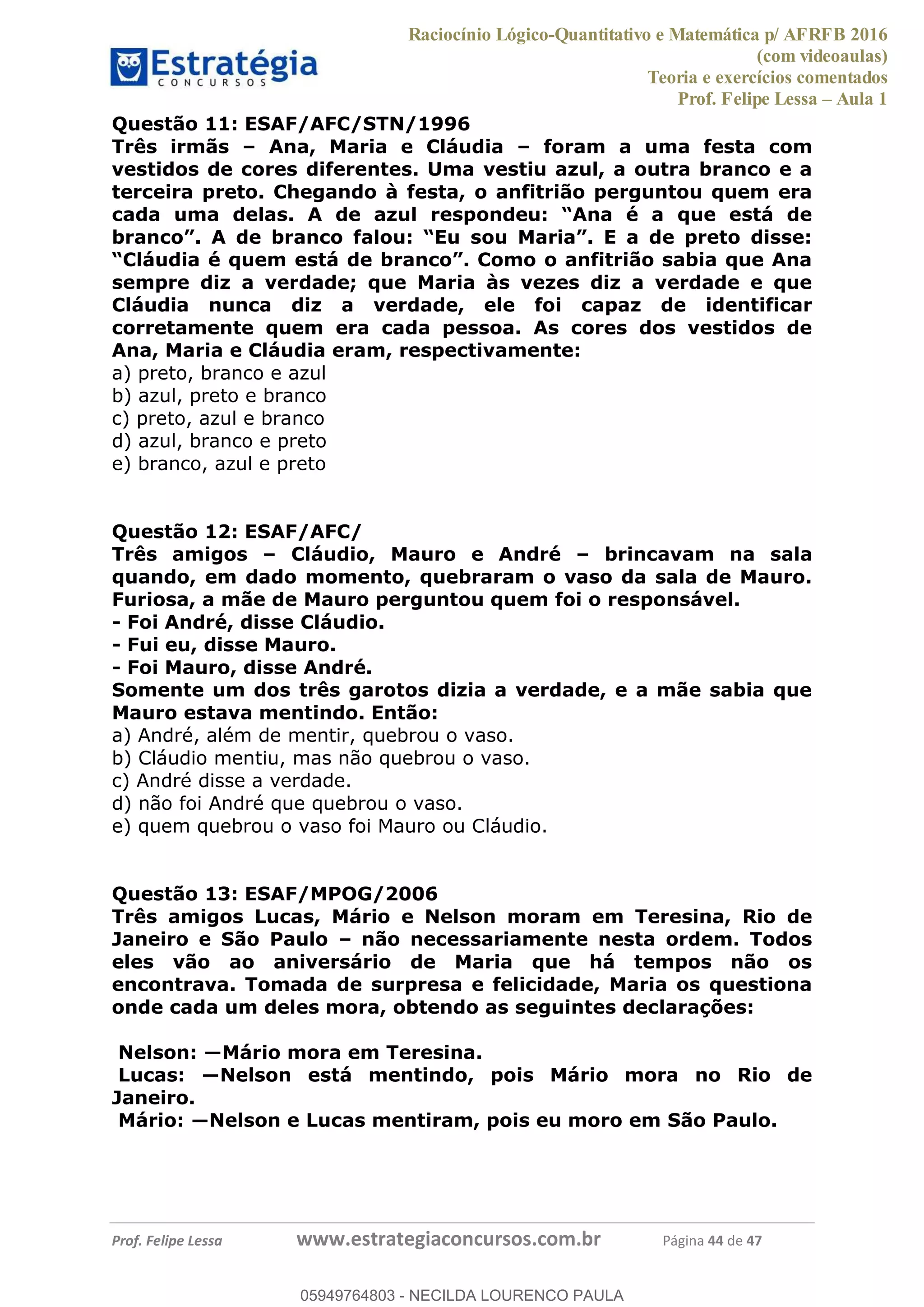 Raciocínio Lógico-Quantitativo e Matemática p/ AFRFB 2016
(com videoaulas)
Teoria e exercícios comentados
Prof. Felipe Lessa Aula 1
Prof. Felipe Lessa www.estrategiaconcursos.com.br Página 44 de 47
Questão 11: ESAF/AFC/STN/1996
Três irmãs Ana, Maria e Cláudia foram a uma festa com
vestidos de cores diferentes. Uma vestiu azul, a outra branco e a
terceira preto. Chegando à festa, o anfitrião perguntou quem era
cada uma delas. A de azul
sempre diz a verdade; que Maria às vezes diz a verdade e que
Cláudia nunca diz a verdade, ele foi capaz de identificar
corretamente quem era cada pessoa. As cores dos vestidos de
Ana, Maria e Cláudia eram, respectivamente:
a) preto, branco e azul
b) azul, preto e branco
c) preto, azul e branco
d) azul, branco e preto
e) branco, azul e preto
Questão 12: ESAF/AFC/
Três amigos Cláudio, Mauro e André brincavam na sala
quando, em dado momento, quebraram o vaso da sala de Mauro.
Furiosa, a mãe de Mauro perguntou quem foi o responsável.
- Foi André, disse Cláudio.
- Fui eu, disse Mauro.
- Foi Mauro, disse André.
Somente um dos três garotos dizia a verdade, e a mãe sabia que
Mauro estava mentindo. Então:
a) André, além de mentir, quebrou o vaso.
b) Cláudio mentiu, mas não quebrou o vaso.
c) André disse a verdade.
d) não foi André que quebrou o vaso.
e) quem quebrou o vaso foi Mauro ou Cláudio.
Questão 13: ESAF/MPOG/2006
Três amigos Lucas, Mário e Nelson moram em Teresina, Rio de
Janeiro e São Paulo não necessariamente nesta ordem. Todos
eles vão ao aniversário de Maria que há tempos não os
encontrava. Tomada de surpresa e felicidade, Maria os questiona
onde cada um deles mora, obtendo as seguintes declarações:
Janeiro.
05949764803
05949764803 - NECILDA LOURENCO PAULA
 