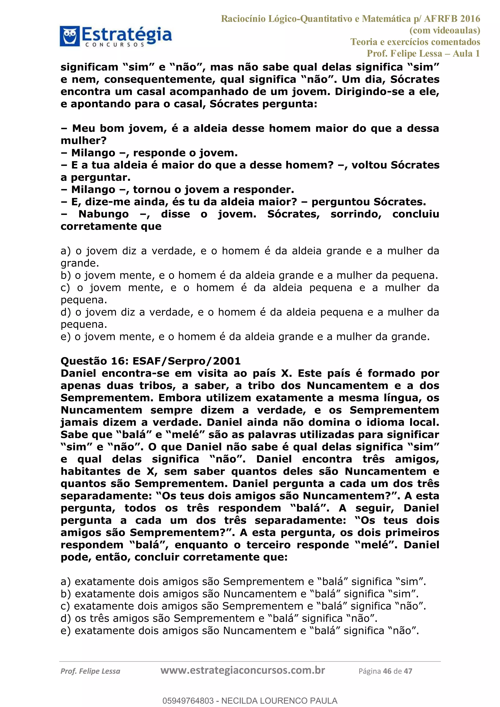 Raciocínio Lógico-Quantitativo e Matemática p/ AFRFB 2016
(com videoaulas)
Teoria e exercícios comentados
Prof. Felipe Lessa Aula 1
Prof. Felipe Lessa www.estrategiaconcursos.com.br Página 46 de 47
tes
encontra um casal acompanhado de um jovem. Dirigindo-se a ele,
e apontando para o casal, Sócrates pergunta:
Meu bom jovem, é a aldeia desse homem maior do que a dessa
mulher?
Milango , responde o jovem.
E a tua aldeia é maior do que a desse homem? , voltou Sócrates
a perguntar.
Milango , tornou o jovem a responder.
E, dize-me ainda, és tu da aldeia maior? perguntou Sócrates.
Nabungo , disse o jovem. Sócrates, sorrindo, concluiu
corretamente que
a) o jovem diz a verdade, e o homem é da aldeia grande e a mulher da
grande.
b) o jovem mente, e o homem é da aldeia grande e a mulher da pequena.
c) o jovem mente, e o homem é da aldeia pequena e a mulher da
pequena.
d) o jovem diz a verdade, e o homem é da aldeia pequena e a mulher da
pequena.
e) o jovem mente, e o homem é da aldeia grande e a mulher da grande.
Questão 16: ESAF/Serpro/2001
Daniel encontra-se em visita ao país X. Este país é formado por
apenas duas tribos, a saber, a tribo dos Nuncamentem e a dos
Semprementem. Embora utilizem exatamente a mesma língua, os
Nuncamentem sempre dizem a verdade, e os Semprementem
jamais dizem a verdade. Daniel ainda não domina o idioma local.
habitantes de X, sem saber quantos deles são Nuncamentem e
quantos são Semprementem. Daniel pergunta a cada um dos três
el
pode, então, concluir corretamente que:
05949764803
05949764803 - NECILDA LOURENCO PAULA
 