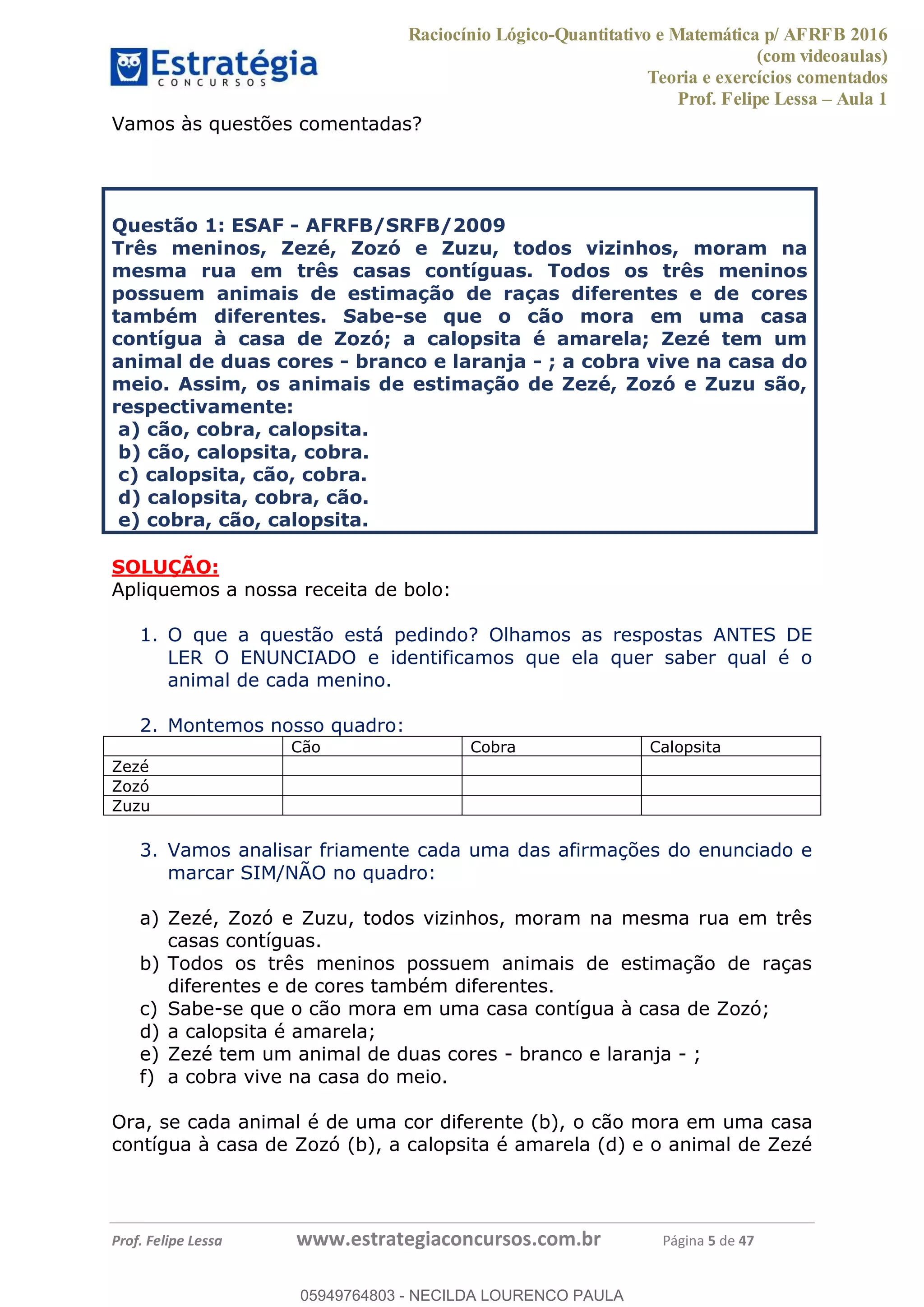 Raciocínio Lógico-Quantitativo e Matemática p/ AFRFB 2016
(com videoaulas)
Teoria e exercícios comentados
Prof. Felipe Lessa Aula 1
Prof. Felipe Lessa www.estrategiaconcursos.com.br Página 5 de 47
Vamos às questões comentadas?
Questão 1: ESAF - AFRFB/SRFB/2009
Três meninos, Zezé, Zozó e Zuzu, todos vizinhos, moram na
mesma rua em três casas contíguas. Todos os três meninos
possuem animais de estimação de raças diferentes e de cores
também diferentes. Sabe-se que o cão mora em uma casa
contígua à casa de Zozó; a calopsita é amarela; Zezé tem um
animal de duas cores - branco e laranja - ; a cobra vive na casa do
meio. Assim, os animais de estimação de Zezé, Zozó e Zuzu são,
respectivamente:
a) cão, cobra, calopsita.
b) cão, calopsita, cobra.
c) calopsita, cão, cobra.
d) calopsita, cobra, cão.
e) cobra, cão, calopsita.
SOLUÇÃO:
Apliquemos a nossa receita de bolo:
1. O que a questão está pedindo? Olhamos as respostas ANTES DE
LER O ENUNCIADO e identificamos que ela quer saber qual é o
animal de cada menino.
2. Montemos nosso quadro:
Cão Cobra Calopsita
Zezé
Zozó
Zuzu
3. Vamos analisar friamente cada uma das afirmações do enunciado e
marcar SIM/NÃO no quadro:
a) Zezé, Zozó e Zuzu, todos vizinhos, moram na mesma rua em três
casas contíguas.
b) Todos os três meninos possuem animais de estimação de raças
diferentes e de cores também diferentes.
c) Sabe-se que o cão mora em uma casa contígua à casa de Zozó;
d) a calopsita é amarela;
e) Zezé tem um animal de duas cores - branco e laranja - ;
f) a cobra vive na casa do meio.
Ora, se cada animal é de uma cor diferente (b), o cão mora em uma casa
contígua à casa de Zozó (b), a calopsita é amarela (d) e o animal de Zezé
05949764803
05949764803 - NECILDA LOURENCO PAULA
 