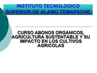 INSTITUTO TECNOLOGICO
SUPERIOR DE ALAMO TEMAPACHE
CURSO ABONOS ORGANICOS,
AGRICULTURA SUSTENTABLE Y SU
IMPACTO EN LOS CULTIVOS
AGRICOLAS
 