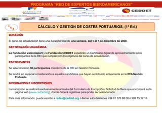 CÁLCULO Y GESTIÓN DE COSTES PORTUARIOS, (1ª Ed.) DURACIÓN El curso de actualización tiene una duración total de  una semana ,  del 1 al 7 de diciembre de 2008 . CERTIFICACIÓN ACADÉMICA La Fundación Valenciaport  y la  Fundación CEDDET  expedirán un Certificado digital de aprovechamiento a los participantes de la REI que cumplan con los objetivos del curso de actualización. PARTICIPANTES Se seleccionarán  30 participantes  miembros de la REI en Gestión Portuaria. Se tendrá en especial consideración a aquellos candidatos que hayan contribuido activamente en la  REI-Gestión Portuaria. INFORMACIÓN E INSCRIPCIONES La inscripción se realizará exclusivamente a través del Formulario de Inscripción / Solicitud de Beca que encontrará en la página web ( www.ceddet.org ), donde deberá registrase para poder ser seleccionado. Para más información, puede escribir a  [email_address]  o llamar a los teléfonos +34 91 376 88 00 ó 902 15 12 16. 