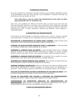 O REQUISITO PRINCIPAL

Deus não considera os mordomos vitoriosos devido a sua educação, habilidade natural
ou personalidad e. Eles têm êxito devido a sua fidelidade. O requisito principal aos
mo rdom os é que eles dev em ser fiéis:

     “Ora, além disso, o que se requer dos despenseiros é que cad a um deles
     seja encontrado fiel” (1 Coríntios 4.2).

Jesus deu um a parábo la em Mateu s 25.14-3 0 sobre os servos cujo amo lhes deu
recursos cham ado s “talen tos”, que neste caso era dinheiro. Eles receberam instruções
para ser bons mordomos e usar os fundos sabiamente. Aqueles que fizeram isto foram
cham ados de “fi éis” e foram prem iados. Aqu eles que falharam foram julga dos e
responsab ilizados.

                        O MINISTÉRIO DE ADMINISTRAÇÃO

O min istério de adm inistração ou liderança envolve levar ou tros a alcança r grandes
coisas para Deus. A direção inclui as seguintes áreas que você estudará neste curso:

RECONHECER A IMP O RT ÂN C IA DA U N ÇÃ O PA R A LI D ERAR: Un ção de D eus para
administrar é mais importante que educação, talentos e experiência.

CUM PRIR AS Q UALIFIC AÇÕES BÍBLICAS PARA A LIDERANÇA: A administração
do ministério começa com a adm inistração de si mesm o.

APRENDER A LIDERAR COMO UM SERVO : A administração bíblica não é relações
públicas vistosas ou uma personalidade carismática no púlpito. É serviço humilde
àqueles a quem você lidera. Servir é que separa a direção cristã da direção mundana.

AP RENDER A LI DE RAR C O MO UM P A ST O R: As qualidades de um pastor no mundo
natu ral eram o que Jesus u sava para d escrever a direção espiritua l.

ENTENDER AS TAREFAS BÁSICAS DOS LÍDERES: Estas incluem as áreas difíceis de
tomar decisões e resolver conflitos e problemas de disciplina.

TREINAR L ÍD E RES E DI SC ÍP U LO S: Todos nós lideramos em certas situações, porém
todos somo s seguidores em outras situações. Os líderes devem ter seguidores ou
discípulos. Tan to os líderes quanto os seg uidores (ou d iscípulos) devem ser treinados.

APLICAR OS PRINCÍPIOS DO ÊXITO ENSINADOS NA PALAVRA DE DEUS: Estes
princípios assegu ram u ma direção vitoriosa dos recursos espirituais.

EVITAR AS VIOLAÇÕES QUE CAUSAM O FRACASSO NA ADMINISTRAÇÃO:
Fracassar em liderar e seguir resulta das violações aos p rincípios bíblicos.

COMPREENDER        OS   P RI NC ÍP IO S  B ÍB L IC O S DE    A DM I N IS T RA Ç ÃO OU
ORGANIZAÇÃO: Estes inclu em as posiçõ es de lidera nça estabelecidas p or Deus e
aquelas desenvolvidas devido às necessidades práticas da igreja.

                        A BASE DA ORGANIZAÇÃO BÍBLICA




                                           10
 