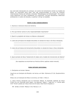 Se você está interessado em começar um centro de treinamento similar ao modelo de
Éfeso, as instruções para fazer isso são proporcionadas n o curso d o Instituto
Internacional Tem po de Colh eita intitulado “M etodologias d e Mu ltiplicação”. Ele explica
co mo selecionar um local, estabelecer um orçam ento , recrutar estudantes, selecionar
professores e o plano de estu dos, e publicar e dirigir as sessões.




                            TESTE O SEU CONHECIMENTO

1. Escreva o versículo-chave de memória.
_____________________________________________________________________
_____________________________________________________________________

2. Por que treinar outros é uma responsabilidade importante?
_____________________________________________________________________

3. Qual é o p ropósito de treinar os líderes e discípulos?
_____________________________________________________________________

4. Liste seis princípios de seleção discutidos   n o estudo de Jesus e de Seu s discípulos.
      ______________________________             ______________________________
      ______________________________             ______________________________
      ______________________________             ______________________________

5. Liste oito princípios de treinam ento discutidos n o estudo de Jesus e Seu s discípulos.
      ______________________________ ______________________________
      ______________________________ ______________________________
      ______________________________ ______________________________
      ______________________________ ______________________________

6. Qual exe mp lo do Novo Testam ento foi dado com o mo delo de treinam ento de líderes?
_____________________________________________________________________

         (As respostas se encon tram ao final do últim o capítulo neste m anua l).




                              PARA ESTUDO ADICIONAL

1. Discípulos se tornam líderes:

Josué era um discípulo de Moisés e se tornou um líder: Números 27.1 8 ; Deuteron ôm io
3.28.

Eliseu era um discípulo de Elias e se tornou um líder: 2 Reis 2.

2. Jesus trein ou d iscípu los qu e se torna ram líderes. O ch am ado repetido de Jesus
Cristo era um cham ado para seguir. As palavras “seguir”, “siga-me”, e “venha após
mim ” foram usadas por Jesus mais de 20 vezes. Elas foram dirigidas a:

   n   Simão e André: Mateus 4.19; Marcos 1.17.



                                            100
 