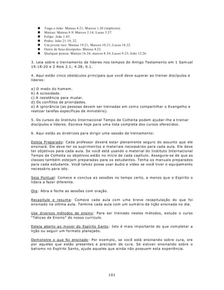n   Tiago e João : Mateus 4.21; M arcos 1.20 (implícito).
   n   Mateus: Mateus 9.9; Marcos 2.14; Lucas 5.27.
   n   Felipe: João 1.43.
   n   Pedro: João 21.19, 22.
   n   Um jovem rico: Mateus 19.21; Marcos 10.21; Lucas 18.22.
   n   Outro de Seus discípulos: Mateus 8.22.
   n   Qualquer pessoa: Mateus 16.24; marcos 8.34; Lucas 9.23; João 12.26.

3. Leia sobre o treinamen to de líderes nos tempos do Antigo Testamen to em 1 Sam uel
19.18-20 e 2 Reis 2.1; 4.38; 6.1.

4. Aqui estão cinco obstáculos p rincipais que vo cê deve sup erar ao treinar discípulos e
líderes:

a ) O m ed o d o h om em .
b) A ociosidade.
c) A resistê ncia para m ud ar.
d) Os con flitos de prioridades.
e) A ignorância (as pessoas devem ser treinadas em com o compartilhar o Evangelho e
realizar tarefas específicas de ministério).

5. Os cursos do Instituto Internacional Tempo de Colheita podem ajudar-lhe a treinar
discípulos e líderes. Escreva hoje pa ra um a lista comp leta dos cursos oferecidos.

6. Aqui estão as diretrizes para dirigir uma sessão de treinamen to:

Esteja Preparado: Ca da professor deverá esta r plena m ente se guro do ass unto que ele
ensinará. Ele deve ter os suprimen tos e materiais necessários para cada aula. Ele deve
ter objetivos para cada aula. Se você está usando o material do Instituto Internacional
Tempo de Colheita os objetivos estão no início de cada capítulo. Assegure-se de que as
classes também estejam preparadas para os estudantes. Tenha os manuais preparados
para cada estudante. Você talvez possa usar áudio e vídeo se você tiv er o equ ipam ento
nec essá rio pa ra isto .

Seja Pontual: Comece e conclua a s sessões no tempo certo, a menos qu e o Espírito o
lidera a fazer diferente.

Ore: Abra e feche as sessões com oração.

Reca pitule e resu m a: Comece cada aula co m uma b reve recapitulação do que foi
ensinado na última aula. Termine cada aula com um sum ário da lição ensinada no dia.

Use diversos métodos de ensino: Para ser treinado nestes m étodos, estude o curso
“Táticas de Ensino” do nosso currículo.

Esteja aberto a o m over do Espírito S anto : Isto é m ais im portan te do q ue com pletar a
lição ou seguir um formato planejado.

Dem ons tre o que foi ensinado: Por e xem plo , se voc ê está ensina nd o sob re cura, ore
por aqu eles q ue e stão prese ntes e pre cisam de cu ra. Se e stive r ensinando sobre o
batismo no Espírito Santo, ajude aqueles que ainda não possuem esta experiência.




                                                101
 