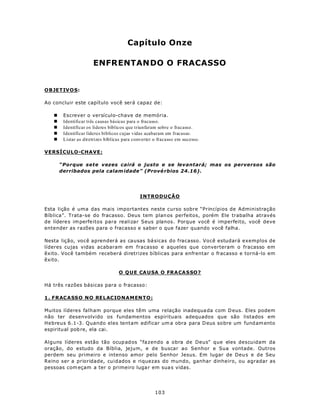 Capítulo Onze

                      ENFRENTANDO O FRACASSO


OBJETIV O S:

Ao concluir este capítulo você será capaz de:

   n    Escrever o versículo-chave de memória.
   n    Identificar três causas básicas para o fracasso.
   n    Identificar os líderes bíblicos que triunfaram sobre o fracasso.
   n    Identificar líderes bíblicos cujas vidas acabaram em fracasso.
   n    Listar as diretrizes bíblicas para converter o fracasso em sucesso.

VERSÍCULO-CHAVE:

       “Porque sete vezes cairá o justo e se levantará; mas os perversos são
       derribados pela calam idade” (Prové rbios 24.16).




                                             INTRODUÇÃO

Esta lição é uma das mais importantes neste curso sobre “Princípios de Administração
Bíblica”. Trata-se do fracasso. Deus tem plan os perfeitos, porém Ele trabalha através
de lídere s im perfeitos para realizar Seus planos. Porque você é imperfeito, você deve
entender as razões para o fracasso e saber o que fazer quando você falha.

Nesta lição, você aprenderá as causas bá sicas do fracasso. Você estudará exemplos de
líderes cujas vidas acabaram em fracasso e aqueles que converteram o fracasso em
êxito. Você também receberá diretrizes bíblicas para enfrentar o fracasso e torná-lo em
êxito.

                                   O Q U E CA U SA O FRA CA SSO ?

Há três razões básicas para o fracasso:

1 . F R ACASS O N O RE L AC IO N AM EN T O :

Muitos líderes falham porque eles têm uma relação inadequa da com D eus. Eles podem
não ter desenvolvido os fundamentos espirituais adequados que são listados em
Hebreus 6.1-3. Quando eles tentam edificar um a obra para D eus so bre um fund am ento
espiritu al pob re, ela cai.

Alguns líderes estão tão ocup ad os “fa zendo a obra de Deus” que eles descuidam da
oração, do estudo da Bíblia, jejum, e de buscar ao Senhor e Sua vontade. Outros
perdem seu primeiro e intenso amor pelo Senhor Jesus. Em lugar de Deu s e de Seu
Reino ser a prioridade, cuidados e riquezas do mundo, ganhar dinheiro, ou agradar as
pessoas com eçam a ter o primeiro luga r em sua s vidas.




                                                     103
 
