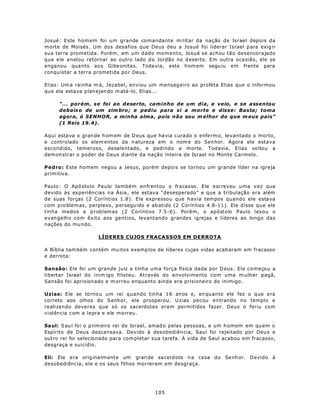 Josué: Este homem foi um grande comandante m ilitar da nação de Israel depois da
m orte de Moisés. Um dos desafios que Deus deu a Josué foi liderar Israel p ara exig ir
sua terra prometida. Porém, em um dado momento, Josué se achou tão desencorajado
que ele anelou retornar ao outro lado d o Jordão no d eserto. Em outra oca sião, ele se
enganou qua nto ao s Gibe onita s. Toda via, este h om em segu iu em frente para
conqu istar a terra prometida po r Deus.

Elias: Um a rainha m á, Jezabel, enviou um mensag eiro ao profeta Elias que o informou
qu e ela estava p lan ejan do m atá-lo. Elias...

      “... porém, se foi ao deserto, caminho de um dia, e veio, e se assentou
      debaixo de um zim bro ; e pediu para si a morte e disse: Basta; toma
      agora, ó SENHOR, a minha alma, pois não sou m elhor do que m eus pais”
      (1 Reis 19.4).

Aqui estava o gran de h om em de D eus que ha via curado o enferm o, levantado o morto,
e controlado os elem entos da n atureza em o nom e do Sen hor. Agora ele estava
escondido, temeroso, desalentado, e pedindo a morte. Todavia, Elias voltou a
demon strar o poder de Deus diante da nação inteira de Israel no Monte Carmelo.

Pedro: Este homem negou a Jesus, porém depois se tornou um grande líder na igreja
primitiva.

Paulo: O Apó stolo Paulo também enfrentou o fracasso. Ele escreveu uma vez que
devido às experiências na Ásia , ele estava “desesperado” e que a tribulação era além
de suas forças (2 Coríntios 1.8). Ele expressou que havia tempos quando ele estava
com p ro blem as, perplexo, p ersegu ido e ab atido (2 Corín tios 4.8-1 1). Ele d isse qu e ele
tinha medos e p roblemas (2 Coríntios 7.5-6). Porém, o apóstolo Paulo levou o
evangelho com êxito aos gentios, levantando grandes igrejas e líderes ao longo das
nações do mu ndo.

                      LÍDERES CUJOS FRACASSOS EM DERROTA

A Bíblia tam bém contém mu itos exemp los de líderes cujas vidas acab aram em fracasso
e derrota:

Sansão: Ele foi um grande juiz e tinha uma força física dada por D eus . Ele começou a
libertar Israel do inim igo filisteu. Através do envolvimento com uma m ulher pagã,
Sansão foi aprisionado e m orreu enquanto ainda era prisioneiro do inimigo.

Uzias: Ele se tornou um rei quando tinha 16 anos e, en qu anto ele fez o q ue e ra
correto aos olhos do S enhor, ele prosperou. U zias pecou entrando no templo e
realizando deveres que só os sacerdotes eram permitidos fazer. Deus o feriu com
violência com a lepra e ele morreu.

Sa ul: S au l fo i o p rim eiro rei de Israel, amad o pelas pessoas, e um h omem em qu em o
Espírito de Deus descansava. Devido à desobediên cia, Saul foi rejeitado por Deu s e
outro rei foi selecionado para com pletar sua tarefa. A vida de Saul acabou em fracasso,
desgraça e suicídio.

Eli: Ele era orig ina lm ente um gran de sa cerdote n a casa d o Se nh or. Devido à
desobediência, ele e os seus filhos morreram em desgraça.




                                             105
 