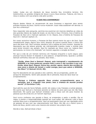 Judas: Judas era um discípulo de Jesus durante Seu m inistério terreno . Ele
testemunhou os grandes milagres de Jesus e ouviu Seus ensinos. Todavia, ele traiu a
Jesus e acabou com sua própria vida pelo suicídio.

                                 O QUE FAZ A DIFERENÇA?

Alguns destes líderes se recuperaram de seus fracassos e seguiram para serem
grandes homens de Deus. Outros nunca mudaram. Suas vidas acabaram em derro ta. O
que fez a diferença?

Para responder esta pergunta, permita-nos examinar em maiores detalhes as vidas de
dois gran des lídere s da naç ão d e Israel, os reis Da vi e S aul. Prim eiro, leia a história do
fracasso de Davi em 2 Sam uel capítulos 11-12. Depois, leia a história do fracasso de
Saul em 1 Samuel capítulo 15.

Em nosso raciocínio humano, o fracasso de Davi parece maior do que o de Saul. Saul
sim plesm ente pegou algun s bois como despojo de g uerra q uan do D eus o h avia d ito
para não faz er isso. Da vi cometeu adultério com a esposa de outro homem . Quando foi
desco berto que ela estava grávida, ele indir etam ente m and ou m atar o m arido d ela
para tentar encobrir seu pecad o. Saul foi rejeitado por Deu s como rei, todavia Davi
perm aneceu no trono e foi cham ado “um hom em segund o o coração de D eus”.

Por que a vida de u m hom em term inou em fracas so en qu anto o ou tro seg uiu para
alcançar futuros êxitos? A resposta é um a palavra: a rrepen dim ento. Q uan do o p rofeta
Sa m uel con fronto u S aul por seu p ecad o, Sa ul d isse...

      “Então, disse Saul a Samuel: Pequei, pois transgredi o mandamento do
      SENHO R e as tuas palavras; porque temi o povo e dei ouvidos à sua voz.
      Então, disse Saul: Pequei; honra-me, porém, agora, diante dos anciãos do
      meu povo e diante de Israel; e volta comigo, para que adore o SENHOR,
      teu Deu s” (1 Sam uel 15.24, 30).

Saul foi descob erto em seu pecado e ele o ad mitiu. Ele se arrepen deu, porém só
porque foi descoberto. Sentir pelo pecado não é suficiente. Essa dor deve levar ao
arrependimento:

      “Porque a tristeza segundo Deus p roduz arrependimento para a
      salvação, que a ninguém traz pesar; mas a tristeza do mundo produz
      mo rte” (2 Coríntios 7.10).

Saul adm itiu que ele ha via falhado, porém ele culpou o seu fracasso a outras pessoas.
Ele queria que Samuel o honrasse perante os líderes do po vo para qu e ele não fosse
des onra do. Ele queria que Samuel rendesse culto a Deus com ele para mostrar às
pesso as qu e ele ain da era um hom em espiritua l.

Saul nunca confessou seu pecado a Deus, se arrependeu e pediu o perdão. Ele se
negou a aceitar a responsabilidade pessoal por suas ações. Ele ofereceu culto a Deus
quando Deus q uis o arrependim ento. Sau l se preocupava ma is por sua repu taçã o en tre
as pessoa s do qu e com seu relac iona m ento co m Deu s. Ele não viu o R eino co mo o
Reino de Deus, porém com o uma man eira de construir seu próprio reino.

Dev ido a isso , Sam uel dis se a Sa ul:




                                              106
 