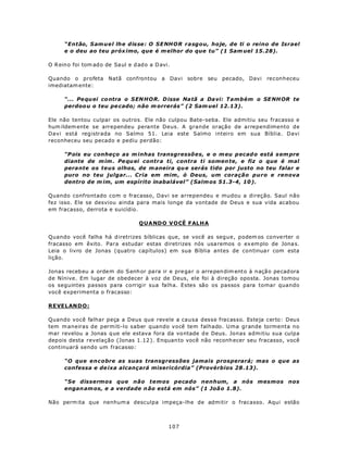 “Então, S am u e l lh e d is se : O SE NHOR rasgou, hoje, de ti o reino de Israel
      e o deu ao teu próx imo, que é m elhor do que tu” (1 Sam uel 15.28).

O R eino foi tom ado de Saul e d ado a D avi.

Quando o profeta Natã confrontou a Davi sobre seu pecado, Davi                    reconheceu
imediatam ente:

      “... Pe qu ei co ntra o S EN HOR. D isse Na tã a Da vi: Também o SE NH OR te
      perdoo u o teu pe cado; não m orrerás” (2 Sam uel 12.13).

Ele não tentou culpar os outros. Ele não culpou Bate-seba. Ele admitiu seu fracasso e
hum ildem ente se arrependeu perante Deus. A grande oração de arrependimento de
Davi está registrada no Salmo 51. Leia este Salmo inteiro em sua Bíblia. Davi
reconheceu seu pecado e pediu perdão:

      “P ois eu conheço as m inhas transgressões, e o m eu p ecad o está s em pre
      diante de m im . Pe qu ei contr a ti, contra ti somen te, e fiz o que é mal
      perante os teus olhos, de m aneira qu e serás tido por justo no teu falar e
      puro no teu julgar... Cria em mim , ó Deus, um coração puro e renova
      dentro de m im, um espírito inabalável” (Salm os 51.3-4, 10 ).

Quando confrontado com o fracasso, Davi se arrependeu e mudou a direção. Saul não
fez isso. Ele se desviou ainda para mais longe da vontade de Deus e sua vida acabou
em fracasso, derrota e suicídio.

                                  Q U A NDO V O CÊ FALHA

Quando você falha há d iretrizes bíblicas que, se você as segue, podem os conve rter o
fracasso em êxito. Para estudar estas diretrizes nós usa remos o ex em plo de Jona s.
Leia o livro de Jonas (quatro capítulos) em sua Bíblia antes de continua r com esta
lição.

Jonas receb eu a orde m do S enh or pa ra ir e pre ga r o arrepen dim ento à n açã o pe cad ora
de Nínive. Em lugar de obedecer à voz de Deus, ele foi à direção oposta. Jonas tomou
os seguintes passos para corrigir sua falha. Estes são os passos para tomar quando
você experimenta o fracasso:

R EVELAN D O :

Quando você falhar peça a Deus que revele a causa        desse fracasso. Esteja certo: Deus
tem m aneiras de permiti-lo saber quando você tem        falhado. Uma grande tormenta no
mar revelou a Jonas q ue ele estava fora da vo ntade     d e Deus. Jonas admitiu sua culpa
dep ois desta revelação (Jonas 1.12 ). Enquan to você    não reconh ecer seu fracasso, você
continuará sendo um fracasso:

      “O que encobre as suas transgressões jamais prosperará; mas o que as
      confessa e de ixa alcançará misericórdia” (Provérbios 28 .13).

      “Se dissermos que não temos pecado nenhum, a nós mesmos nos
      engan am os, e a verdade n ão está em nós” (1 Joã o 1.8).

Não perm ita que nenhum a desculpa impeça-lhe de admitir o fracasso. Aqui estão



                                             107
 