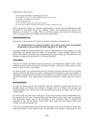 algum as que são comu ns:

   As pe ssoas p erderão a confia nça e m mim .
   Se eu admitir o fracasso eu estarei admitindo que eu estava errado.
   Eu já falhei. Eu também p osso desistir.
   É muito tarde para mim.
   Eu sou um mau exem plo, por isso eu devo desistir.
   Eu estou m uito longe da vontade de D eus para co nseguir corrigir as coisas.

Não é necessário revelar seu fracasso pub licamen te a me nos qu e haja afetado a s vidas
de outros e você deve buscar seu perdão. Porém, você sempre deve adm itir seu
fracasso a si m es m o e a D eus. Este é o primeiro passo para mudar do fracasso ao
êxito: o pecado deve ser revelado. Você deve confrontá-lo.

ARREPENDENDO-SE:

Depois que a causa de seu fracasso é revelada, você deve arrepender-se:

     “Se confessarmos os nossos pecados, ele é fiel e justo para nos perdoar
     os pecad os e nos p urificar de toda injustiça” (1 João 1.9).

A grande oração de arrependimento de Jonas foi registrada em Jonas capítulo 2. Jonas
reconheceu seu pecado diante de Deus, se arrependeu, e pediu perdão. Quan do você
falhar, entre diante do Senhor em arrependimento. Peça a Deus que lhe perdoe por seu
fracasso. Assegure-se de perdoar a si mesmo tam bém!

VOLTA ND O :

Através da oração, da Palavra escrita de Deus, e da direção do Espírito Santo, Deus
reve lará a você o pon to em q ue seu fracasso com eçou. Você dev e voltar, então, a esse
ponto e deve mu dar a sua direção.

No caso d e Jona s, ele compreendeu que seu fracasso começou quando ele foi à direção
oposta de Nínive. Ele tinha que voltar a este po nto de fraca sso e m ud ar su a direção . O
verd adeiro arrependimento envolve um a mu dança na direção. Quando você volta a um
ponto de fracasso, você volta aonde você pecou primeiro e corrige seu erro. Isto se
faz...

R ESTA URA N DO :

No caso de Jonas, quando ele reconheceu que seu fracasso com eçou qua ndo ele foi à
direção oposta de Nínive, ele inverteu a direção. Ele foi à Nínive. Ele corrigiu seu
fracasso (Jonas 3.3). Ele fez tudo o que ele podia para acertar as coisas. Isto se chama
“resta uração”.

Às vezes você não pode fazer nada para corrigir seu fracasso exceto arrependendo-se.
No exemplo de Davi que nós discutimos, ele não poderia fazer nada sobre seu pecado
com Bate-seba depois que ele foi praticado. O erro já estava feito. O adultério foi
praticado e seu marido estava morto. Não havia nada qu e ele p ode ria faz er pa ra
corrigi-lo exceto arrepender-se.

P orém , em situa ções onde vo cê pode voltar ao lugar ou ponto do fracasso e restituição,
você deve fazê-lo. Você pode ter que se desculpar com alguém . Você pode ter que




                                                    108
 