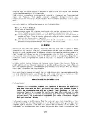 devolver algo que você roubou de alguém ou adm itir que você disse uma mentira.
Todos esses são exemplos de restauração.
Você também necessita de tempo para se restaurar e reconstruir sua força espiritual
dep ois do fracasso. Você pode          precisar suspender temporariamente suas
responsabilidades ministeriais. Você precisará definitivamen te de tempo exclusivo com
Deus.

Aqu i estão alg um as m ane iras de resta urar su a força esp iritual:

   Estudar a Pa lavra de Deu s.
   Gastar tempo em oração e jejum.
   Rever as causas básicas para o fracasso (cedidas nesta lição) para que você possa evitar os fracassos
       futuros. Peça a Deus que revele e ajude-o a corrigir qualquer área do problema em sua vida.
   Revisar as estratégias da guerra espiritual para ajudar-lhe a empreender a guerra mais eficazmente na
       próxima vez. (Veja o curso do Instituto Internacional Tempo de Colheita intitulado “Estratégias
       Espirituais: Um M anual da Guerra Espiritual”).
   Descansar fisicamente. O homem é corpo, alma e espírito. Quando seu corpo físico está exausto, Satanás
       pode tomar a vantagem e p ode afetar sua alma e espírito e pode levá-lo a falhar.

                                            A O Ê XI TO !

Dep ois que você der estes passos, deixe seu fracasso para trás e avance ao êxito.
Jonas deixou seu fracasso para trás. O Senhor falou com ele uma segu nda vez e disse,
“Dispõe-te, vai à g rand e cidad e de N ínive e proclam a con tra ela a m ensa gem que eu te
digo” (Jona s 3.1-2 ). Desta vez ele o bed eceu ra pida m ente. Em Níniv e, Jonas liderou um
dos ma iores reavivamentos da história. A cidade inteira se arrependeu. Seguindo os
passos de revelar, arrepender-se, voltar e restaurar, seu fracasso se transformou em
sucesso .

A Bíblia contém mu itas histó rias de homens como Jonas. Estes homens falharam,
porém adm itiram seu fracasso e pediram o perdão de Deus. Quando eles o fizeram,
Deus não som ente perdoo u co m o tam bém prop orcionou no va direç ão. Este é o mo delo
bíblico para converter o fracasso em êxito.

Deus pode fazer o mesmo com você! Ele não está olhando seus fracassos p assad os. Ele
não está olhando-lhe como você é hoje. Ele está vendo o homem ou mu lher... o líder
que você pode ser se você somen te caminhar em obediência a Ele.

                             APRENDENDO CO M O FRACASSO

Paulo escreveu:

      “Porque não queremos, irmãos, que ignoreis a natureza da tribulação
      que nos sobreveio na Ás ia, po rqu anto fo i acim a das n oss as fo rça s, a
      ponto de desesperarmos até da própria vida. Contudo, já em nós
      mesm os, tivemos a sentença de mo rte, para que não confiemos em nós,
      e sim no Deus que ressuscita os mortos; o qual nos livrou e livrará de tão
      grande m o rte ; e m q ue m tem os esp erado que ainda co ntinuará a livrar-
      nos” (2 C oríntios 1.8-10).

Pau lo explicou que os problemas na Ásia lhe ensinaram uma lição importante... “Que
não dev em os confia r em nós m esmos , mas em Deu s”. Esta é um a gra nd e liçã o pa ra
aprender com o fracasso. V ocê nã o pod e confia r em si mes mo. O seu poder, sua
autoridade, seu sucesso como líder só está seguro em Jesus Cristo. Paulo olhava além



                                                 109
 