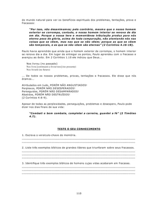 do m un do n atu ral para ver os benefícios espirituais dos problemas, tentações, prova e
fracassos:

     “Por isso , não d esa nim am os; p elo c on trário , mesm o que o nosso homem
     exterior se corrompa, contudo, o nosso homem interior se renova de dia
     em dia . Po rque a n os sa lev e e m om en tân ea trib ulação produz para nós
     eterno peso de glória, acima de toda comparação, não atentando nós nas
     coisas que se vêem , mas nas que se não vêem; porque as que se vêem
     são tem porais, e as que se não vêem são eternas” (2 C oríntios 4.16-18).

Pau lo havia aprendido que ainda qu e o homem exterior de corromp a, o homem interior
se renova dia a dia. Em lugar de entregar os pontos, Paulo aprendeu com o fracasso e
ava nço u ao êxito . Em 2 Co ríntio s 1.1 0 ele ind icou que De us...

   Nos livrou (no passado)
   Nos livra [continuará a livrar-nos] (no presente)
   Nos livrará (no futuro)

... De todos os nossos problemas, provas, tentações e fracassos. Ele disse que nós
éram os...

Atribulados em tudo, PORÉM NÃO ANGUSTIADOS!
Perplexos, PORÉM NÃO DESESPERADOS!
Perseguidos, PORÉM NÃO DESAMPARADOS!
Abatidos, PORÉM NÃO DESTRUÍDOS!
(2 Coríntios 4:8 -9).

Apesar de todas as perplexidades, perseguições, problemas e desespero, Paulo pode
dizer nos dias finais de sua vida:

     “Co m bati o bo m combate, completei a carreira, guardei a fé” (2 Timóteo
     4.7).




                                 TESTE O SEU CONHECIMENTO

1. Escreva o versículo-chave de memória.
_____________________________________________________________________
_____________________________________________________________________

2. Liste três exemplos bíb licos de grande s líderes que triunfaram sobre seus fracassos.
_____________________________________________________________________
_____________________________________________________________________
_____________________________________________________________________

3. Identifique três exemplos bíblicos de hom ens cujas vidas acabaram em fracasso.
_____________________________________________________________________
_____________________________________________________________________
_____________________________________________________________________




                                                       110
 
