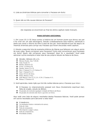 4. Liste as diretrizes bíblicas para converter o fracasso em êxito:
                 _______________________ _____________________
                 _______________________ _____________________

5. Quais são as três causas básicas do fracasso?
_____________________________________________________________________
_____________________________________________________________________
_____________________________________________________________________

         (As respostas se encon tram ao final do últim o capítulo neste m anua l).



                                  PARA ESTUDO ADICIONAL

1. Em Luca s 15.1 1-32 Jesus co ntou a história de um hom em jovem que deixou seu pai
e foi viver em um país estra nge iro. Estude cuidadosamen te esta história, sobretudo a
parte que con ta o retorno do filho à casa de seu pai. Você descobrirá que ele seguiu as
mesm as diretrizes para corrigir seu fracasso que foram discutidas neste capítulo.

2. Estude a seguinte lista de exemplos bíblicos de líderes que falhara m em algu m pon to
de suas vidas. Quais corrigiram seus fracassos? Como eles converteram seus fracassos
em êxito? Quais não corrigiram seus fracassos? Qual foi o resultado? Você pode
adicionar ou tros exemp los à esta lista de seu próprio estud o da Palav ra de Deu s.

   n   Abraão: Gênesis 20 a 21.
   n   Moisés: Êxodo; Atos 7.20-44.
   n   Arão: Êxodo 32.
   n   Balaão: Números 22.
   n   Uzias: 2 Crônicas 26.
   n   Sansão: Juízes 13 a 16.
   n   Davi: 2 Samuel 11 a 12; Salmos 51.
   n   Saul: 1 Samuel 8 a 15.
   n   Jonas: O livro de Jon as.
   n   Ped ro: M ateus a Atos.
   n   João Marcos: Atos 12.12, 25; 15.39; 2 Timóteo 4.11.
   n   Demas: 2 Timóteo 4.9.

3. Voc ê apren deu nesta lição qu e há três ra zões b ásicas p ara o fraca sso qu e inclu i:

   n   O fracasso n o relacion am ento p essoal co m Deu s (fund am ento es piritua l ma l;
       falta de oração, estudo da Bíblia).
   n   Os pecado s de comissão (qualquer violação da Palavra de D eus).
   n   Os pecado s de omissão (não fazer o que deve ser feito).

Aqui está uma lista de alguns resultados destes fracassos básicos. Você pode pensar
em outros resultados para adicionar a esta lista?

   n   O desânim o.
   n   As emulações (imitar o ministério de outros).
   n   Falta de visão.
   n   Falta de treinamento.
   n   Não disposto a pagar o preço.
   n   Falta de compromisso.
   n   Prioridades errad as.



                                                  111
 