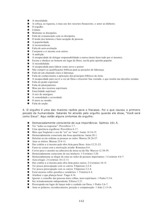 n   A imoralidade.
   n   A cobiça, as riquezas, o mau uso dos recursos financeiros, o amor ao dinheiro.
   n   O orgulho.
   n   Ciúmes.
   n   Maltratar os discípulos.
   n   Falta de co municaçã o com os discípulos.
   n   O medo d os hom ens e fazer acepção de pesso as.
   n   A popularidade.
   n   A inconsistência.
   n   Falta de auto-avaliação
   n   Com parar a si mesmo co m outros.
   n   A ambição.
   n   A incapacidade de d elegar responsabilidade a outros (tenta fazer tudo por si mesmo).
   n   Escuta e obedece ao homem em lugar de Deus; oscila pela opinião popular.
   n   A incredulidade.
   n   A incapacidade para liderar como servo e p astor.
   n   Não cumprir as qualificações bíblicas para as posições de liderança.
   n   Falta de um chamado claro à liderança.
   n   Falta de conhecimento e aplicação dos princípios bíblicos do êxito.
   n   A incapa cidade para ouvir a voz de Deus e d iscernir Sua von tade, o que resulta nas decisões erradas.
   n   Falta d e poder espiritual.
   n   Falta de planejamento.
   n   Mau uso do s recursos espirituais.
   n   Esterilidade espiritual.
   n   A raiz de amargura.
   n   A comodidade e ociosidade.
   n   O amor ao mundo.
   n   Falta de unção.

4. O org ulh o é u m a da s m aiore s razõ es pa ra o frac asso . Foi o qu e cau sou o prim eiro
pecado da humanidade. Satanás foi atra ído pelo orgu lho quando e le dis se, “V ocê será
como D eus”. Aqui estão alguns sintomas do orgulho:

   n   Demasiadamente consciente de sua importância: Salmos 101.5.
   n   Ter “todas as respostas”: Provérbios 3.7.
   n   Uma aparência orgulhosa: Provérbios 6.17.
   n   Mais que freqüente o uso de “eu” ou “meu”: Isaías 14.14-15.
   n   Demasiadamente consciente das boas aparências: Isaías 28.1.
   n   Deleitar-se em ordenar as pessoas ao redor: Mateus 20.26-27.
   n   Ama os títulos: Mateus 23.6-11.
   n   Dar crédito a si mesmo pela obra feita para Deus: Atos 12.21-23.
   n   Fazer as coisas com a motivação errada: Romanos 8.6.
   n   Correr para o assento na cabeceira da mesa ou da fila: Marcos 12.38-39.
   n   Demasiadamente consciente de seu intelecto: 1 Coríntios 3.20.
   n   Demasiadamente se alegre de estar ao redor de pessoas importantes: 1 Coríntios 4.6-7.
   n   Auto-elogio: 2 Coríntios 10.12-13.
   n   Dar crédito a si mesmo pela obra feita pelos outros: 2 Coríntios 10.15.
   n   Ter pouca preocupação com os outros: Filipenses 2.2-4.
   n   Ter pouca preocupação com os outros: Filipenses 2.2-4.
   n   Estar ansioso sobre questões e semântica: 1 Timóteo 6.4.
   n   Alardear o que planeja fazer: Tiago 4.16.
   n   Ignorar o conselho das pessoas mais velhas, mais espirituais: 1 Pedro 5.5-6.
   n   Ser irritadoramente independente: Efésios 5.21.
   n   Preocupado em lugar de lançar todo o cuidado em Deus: 1 Pedro 5.6-7.
   n   Ama os prêmios, reconhecimento, posição e compensação: 1 João 2.15-16.




                                                    112
 