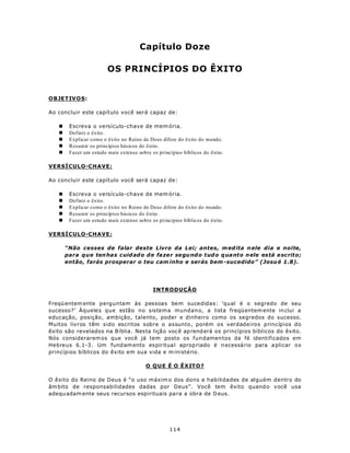 Capítulo Doze

                        OS PRINCÍPIOS DO ÊXITO


OBJETIV O S:

Ao concluir este capítulo você será capaz de:

   n    Escreva o versículo-chave de mem ória.
   n    Definir o êxito.
   n    Explicar como o êxito no Reino de Deus difere do êxito do mundo.
   n    Resumir os princípios básicos do êxito.
   n    Fazer um estudo mais extenso sobre os princípios bíblicos do êxito.

VERSÍCULO-CHAVE:

Ao concluir este capítulo você será capaz de:

   n    Escreva o versículo-chave de mem ória.
   n    Definir o êxito.
   n    Explicar como o êxito no Reino de Deus difere do êxito do mundo.
   n    Resumir os princípios básicos do êxito.
   n    Fazer um estudo mais extenso sobre os princípios bíblicos do êxito.

VERSÍCULO-CHAVE:

       “Não cesses de falar deste Livro da Lei; antes, m ed ita n ele dia e noite,
       para que ten ha s cuid ad o d e fa ze r se gu nd o tud o q ua nto n ele está e scrito;
       então, farás prosperar o teu cam inho e serás bem -sucedido” (Josu é 1.8).




                                            INTRODUÇÃO

Freqü entem ente perguntam às pessoas bem sucedidas: ‘qual é o segredo de seu
sucesso?’ Àqueles que estão no sistema mundano, a lista freqü entem ente in clui a
educação, posição, ambição, talento, poder e dinheiro como os segredos do sucesso.
Muitos livros têm sido escritos sobre o assunto, porém os verdadeiros princípios do
êxito são revelados na B íblia . Nesta liçã o voc ê ap rend erá os princípios bíblicos do êxito.
Nós considerarem os que você já tem posto os fundamen tos da fé identificados em
Hebreus 6.1-3 . Um fund am ento es piritua l aprop riado é n ecessá rio para a plicar o s
princípios bíblicos do êxito em sua vida e m inistério.

                                         O Q U E É O Ê X IT O ?

O êxito do Reino de Deus é “o uso máxim o dos dons e habilidades de alguém dentro do
âm bito de responsabilidades dadas por Deus”. Você tem êxito quand o você usa
adequ adam ente seus recursos espirituais pa ra a obra de D eus.




                                                   114
 