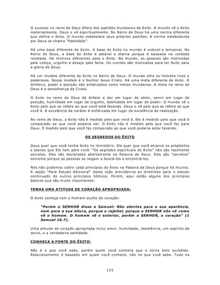 O sucesso no reino de Deus difere dos pad rões m und ano s de êxito . O m und o vê o êx ito
materialmente. Deus o vê espiritualm ente. N o Rein o de D eus h á um a norm a diferen te
que define o êxito. O mundo estabelece seus próprios padrões. A norma estabelecida
por Deu s se cham a “fidelidade”.

Há uma base diferente de êxito. A base do êxito no mundo é volúvel e temporal. No
Reino de Deus, a base do êxito é estável e eterna porque é baseada na verdade
revelada. Há m otivos diferentes para o êxito. No mundo, as pessoas são motivadas
pela cobiça, orgulho e desejo pela fama. Os crentes são motivados para te r êxito para
a glória de De us.

Há um mo delo diferente de êxito no Rein o de Deu s. O mu ndo olh a os hom ens ricos e
poderosos. Nosso modelo é o Senhor Jesus Cristo. Há u m a m eta diferen te de êxito . O
dinheiro, poder e posição são enfatizados como metas mundanas. A meta no reino de
Deus é a semelhan ça de Cristo.

O êxito no reino de Deus dá ênfase a dar em lugar de obter, servir em lugar de
posição, hum ildade em lugar de orgulho, debilidade em lugar de pode r. O m undo vê o
êxito pelo que se refere ao que você está fazendo. Deus o vê pelo que se refere ao que
você é. A excelência de caráter é enfatizada em lugar da excelência de realização.

No reino de Deus, o êxito não é medido pelo que você é. Ele é medido pelo que você é
comparado ao que você pod eria ser. O êxito n ão é m edid o pe lo qu e voc ê faz p ara
Deus. É medido pelo que você faz compa rado ao que você poderia estar fazendo.

                               OS SEGREDOS DO ÊXITO

Deus quer que você tenha êxito no ministério. Ele quer que você alcance os propósitos
e planos que Ele tem para v ocê. “Os se gredo s espiritu ais do ê xito” nã o são rea lm ente
secretos. Eles são declarados abertam ente na Pa lavra de Deu s. Eles são “secretos”
som ente porqu e as pessoas se ne gam a buscá-los e en contrá-los.

Nós não podemos cobrir cada princípios do êxito na Palavra de Deus porque há mu itos.
A seçã o “Pa ra Estud o Ad icion al” d esta lição prov iden cia a s dire trizes para o estudo
continuado de outros princípios bíblicos. Porém, aqui estão alguns dos princípios
básicos qu e são m uito imp ortantes:

TENHA UMA ATITUDE DE CORAÇÃO APROP RIADA:

O êxito começa com o hom em oculto do coração:

     “Porém o SENH OR disse a Sam uel: Não atentes para a sua aparência,
     nem para a sua altura, porque o rejeitei; porque o SENHOR não vê como
     vê o homem. O hom em vê o exterior, porém o SEN HO R, o coração” (1
     Sam uel 16.7).

U m a atitude de coração apropriada inclui amor, humildade, obediência, um espírito de
servo, e a verdadeira santidade.

CONH EÇ A A F O N TE D O ÊX IT O :

Não é o que você sabe, porém quem você conhece que o torn a bem su cedido.
Rela ciona m ento é baseado em quem você conhece, não no que você sabe. Tudo na



                                            115
 