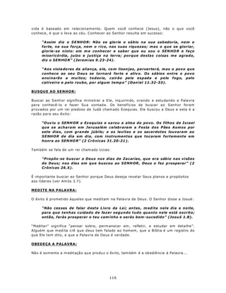 vida é baseado em relacionamento. Quem você conhe ce (Jesus), não o qu e você
conhece, é que o leva ao céu. Conhecer ao Senhor resulta em sucesso:

      “A ssim d iz o S E NH O R: Não se glorie o sábio na sua sabedoria, nem o
      forte, na sua força, nem o rico, nas suas riquezas; mas o que se gloriar,
      glorie-se nisto: em m e conhecer e saber que eu sou o SEN HO R e faço
      misericórdia, juízo e justiça na terra; porque destas coisas me agrado,
      diz o SEN HO R” (Jerem ias 9.23-24).

      “Aos viola do res da alian ça, e le, co m lison jas, perverterá, mas o povo que
      conhece ao seu D eu s se tornará forte e ativ o. Os sábios entre o povo
      ensinarão a muitos; todavia, cairão pela espada e pelo fogo, pelo
      cativeiro e pelo roubo, por algum temp o” (Dan iel 11.32-33).

BUSQUE AO SENHOR:

Buscar ao S enh or sig nifica m inistrar a E le, inq uirin do, o rando e estu dand o a Palavra
para conhecê-lo e fazer Su a vontad e. Os benefícios de bu scar ao Senhor foram
provados por um rei piedoso de Judá cham ado Ezequias. Ele buscou a Deus e esta é a
razão para seu êxito:

      “O uv iu o SENH OR a Ez equias e sarou a alma do povo. Os filhos de Israel
      que se acharam em Jerusalém celebraram a Festa dos Pães Asmos por
      sete dias, com grande júbilo; e os levitas e os sacerdotes louvaram ao
      S ENH O R de dia em dia, com instrumentos que tocaram fortemente em
      honra ao SEN HO R” (2 Crô nicas 31.20-21 ).

Tam bém se fala de um rei cham ado U zias:

      “Propôs-se buscar a Deus nos dias de Zacarias, que era sábio nas visões
      de Deus; nos dias em que buscou ao S ENH OR , Deus o fez p rosperar” (2
      Crônicas 26.5).

É importante buscar ao Senhor porque Deus deseja revelar Seus planos e propósitos
aos líderes (ver Am ós 3.7).

MEDITE NA PALAVRA:

O êxito é prometido àqueles que meditam na Palavra de Deus. O Senhor disse a Josué:

      “Não ces ses de falar d est e Livro da Lei; an tes , m ed ita nele dia e noite,
      para que tenhas cuidado de fazer segundo tudo quanto nele está escrito;
      então, farás prosperar o teu cam inho e serás bem -sucedido” (Josu é 1.8).

“Medita r” significa “pensar sobre, perm anecer em , refletir, e estudar em deta lhe”.
Alguém q ue m edita crê que deus tem falado ao homem, que a Bíblia é um registro do
que Ele tem dito, e que a Palavra de Deus é verdade.

OBEDEÇA A PALAVRA:

Nã o é som ente a m editaçã o qu e pro du z o êx ito, tam bém é a ob ediê ncia à Pa lavra ...




                                              116
 