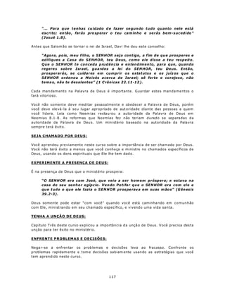 “... Para que tenhas cu idado d e fazer se gun do tu do q uanto nele está
     escrito; en tão , farás pro sp era r o t eu cam inho e serás bem-sucedido”
     (Josué 1.8).

Antes que Salom ão se tornar o rei de Israel, Davi lhe deu este conselho:

     “Agora, pois, meu filho, o SENHOR seja contigo, a fim de que prosperes e
     edifiques a Casa do SENHOR, teu Deus, como ele disse a teu respeito.
     Que o SENHOR te conceda prudência e entendimento, para que, quando
     regere s sobre Israel, guardes a lei do SENHOR, teu Deus. Então,
     prosperarás, se cuidares em cumprir os estatutos e os juíz os que o
     S ENH O R ordenou a Mo isés acerc a de Israel; sê forte e corajoso, não
     tema s, não te desalentes” (1 C rônicas 22.11-12 ).

Cada man dam ento na Palavra de Deus é importante. Guardar estes manda me ntos o
fará vitorioso.

Você não somente deve meditar pessoalmente e obedecer a Palavra de Deus, porém
você deve elevá-la à seu lugar apropriado de aut oridade diante das pessoas a quem
você lidera. Leia como Neem ias restaurou a autoridade da Palavra de Deus em
Neemias 8.1-8. As reformas que Neemias fez não teriam durado se separadas da
autoridade da Pa lavra d e Deu s. Um min istério ba sead o na aut oridade da Pala vra
sempre terá êxito.

SEJA CHAMADO POR DEUS:

Você aprendeu previamente neste curso sobre a importância de ser chamado por Deus.
Você não terá êxito a menos que você conheça e ministre no chamados específicos de
Deus, usando os dons espirituais que Ele lhe tem dad o.

EXPERIMENTE A PRESENÇA DE DEUS:

É na presença de Deus que o ministério prospera:

     “O SENH OR era com José, que veio a ser homem próspero; e estava na
     casa de seu senhor egípcio. Vendo Potifar que o SENHOR era com ele e
     que tudo o que ele fazia o SENHOR pros pe rav a em suas m ão s” (G ên esis
     39.2-3).

Deus somente pode estar “com você” quando você está caminha ndo em comunhão
com Ele, ministrando em seu chamado específico, e vivendo uma vida santa.

TENHA A UNÇÃO DE DEUS:

Cap ítulo Três deste curso explicou a importância da unçã o de D eus. V ocê prec isa des ta
unção para ter êxito no ministério.

ENFRENTE PROBLEMAS E DECISÕES:

Nega r-se a enfren tar os prob lemas e dec isões leva ao fracasso. Confronte os
problemas rapidam ente e tom e decisões sabiam ente usan do as estratégias qu e você
tem aprendido neste curso.




                                           117
 