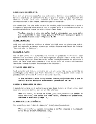 CONH EÇ A SE U PRO PÓ SI TO :

Deus tem um propósito específico para cada crente. Conhecer seu propósito envolve
ter visão espiritual, um conhecimen to de por que você existe e o q ue Deus tem lhe
chamado a fazer. (Vo cê pod e apren der m ais sob re isto no cu rso do Ins tituto
Internacional Tem po de C olheita, “Adm inistração Por Objetivos”).

Um h om em que tem uma visão não vive no passa do, preocupa ndo-se com os erros e
fracassos ou somente regozijando-se com o sucesso. Visão e conhecimento claros do
propósito ajuda-lhe a enfocar no futuro. Quand o Paulo disse:

     “Irmãos, quanto a mim, não julgo havê-lo alcançado; mas uma coisa
     faço: esquecendo-m e das coisas que para trás ficam e avançando para as
     que diante de mim estão” (Filipenses 3 .13).

TENH A U M PL ANO :

Você nunca alcançará seu propósito a menos que você tenha um plan o para fazê-lo.
Você pode aprender a planejar no curso do Instituto Internacional Tempo de Colheita,
“Adm inistração Por Objetivos”.

EXECUTE O P LA N O :

Ter um bom plano n ão é suficiente para realizar seu p ropósito no m inistério. Você
também deve executar o plano. Você deve organizar, delegar e liderar. Uma prova da
boa liderança espiritual é se ela resulta ou não na realização vitoriosa dos propósitos e
planos de Deus. Você pode aprender a fazer isto no curso do Instituto Internacional
Tem po de C olheita intitulado “A dm inistração Por Objetivos”.

VIVA UMA VIDA SANTA:

Você so mente terá êxito no ministério se você vive uma vida santa, cumprindo as
qua lificações para lídere s qu e foram discutid as n o Ca pítu lo Quatro de ste cu rso. O
pecado garante o fracasso. A santidade assegura o sucesso.

     “O que enco bre as su as transg ressõe s jam ais prosp erará; m as o que as
     confessa e de ixa alcançará misericórdia” (Provérbios 28 .13).

BUSQUE A SABEDORIA DE DEUS:

A sabedoria huma na não é suficiente para fazer boa s decisões e liderar outros. Você
deve ter a sabedoria de Deus para ser um líder vitorioso:

     “Por esta causa, te deixei em C reta, para que pusesses em ordem as
     coisas restantes, bem como , em cada cidade, constituísses presbíteros,
     conform e te prescrevi” (Tiago 1.5).

SE ESFORCE PELA EXCELÊNCIA:

Não se conforme com “o bom é o bastante”. Se esforce pela excelência:

     “Para aprovardes as co isas exc ele ntes e serd es since ros e inc ulp áv eis
     para o Dia de C risto” (Filipenses 1.10).



                                           119
 