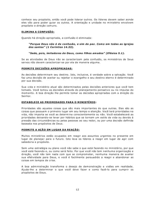 conhece seu propósito, então você pode liderar outros. Os líderes devem saber aonde
eles vão para poder guiar os outros. A orientação e unidade no m inistério envolvem
prop ósito e dire ção com un s.

ELIM I NA A C O NF U SÃO :

Quando há direção apropriada, a confusão é eliminada:

     “Porque Deus não é de confusão, e sim de paz. Com o em todas as igrejas
     dos santos” (1 Coríntios 14.33).

     “Sede, po is, imitadores d e Deu s, como filhos am ados” (Efésios 5.1).

Se as ativid ades de D eus n ão se ca racterizam pela co nfusã o, os m inistérios de Seus
servos não devem caracterizar-se por ela de maneira alguma.

PERMITE DECISÕES APROPRIADAS:

As deci sões dete rm ina m seu dest ino. Isto, inc lusive, é verdade sob re a salvação. Você
faz um a de cisão de aceitar ou rejeita r o eva ng elho e seu destin o etern o é determinado
por sua decisão.

Sua vida e ministério atual são determinad os pelas decisões anteriores que você tem
tomado. Você tomou as decisões através do planejamento pensativo ou no impulso do
mom ento. A boa direção lhe permite tomar as decisões apropriadas com a direção do
Sen hor.

ESTA BELE CE AS PRIO RIDA DES PAR A O M INISTÉ RIO :

Prioridades são aq uela s coisas q ue sã o m ais im portantes do que outras. Elas são as
coisas que possue m o prim eiro lugar em seu tempo e atenção. Você terá prioridades na
vida, não im porta se você as determ ina conscientemente ou não. Você estabelecerá as
prioridades deixand o-se levar por hábitos que se tornam um estilo de vida ou devido à
pressão das circunstâncias ou pelas pessoas ao seu redor, ou por uma decisão definida
basead a nos propó sitos de Deus.

P ERM ITE A AÇ ÃO EM L U GAR D A RE AÇÃ O :

Muitos ministérios estão ocupados em reagir aos assuntos urgentes no presente em
lugar de pla neja r para o futuro. Isto leva os líderes a reagir em lugar de agir com
sabedoria e propósito.

Sem uma estratégia ou plano você não sabe o que está fazendo no ministério, por que
você está fazendo-o, ou como será feito. Por q ue vo cê n ão tem n en hu m a organização e
direção, você não tem nad a com que se co m prom eter, nenhuma maneira de avaliar
sua efetividade para Deus, e você é facilmente persuadido a reagir e abandonar as
coisas em tempos de crise.

A boa adm inistração transforma o desejo de dem onstração e visões em realidade.
Ajuda-lhe a determinar o que você deve fazer e como fazê-lo para cumprir os
propósitos de D eus.




                                            12
 