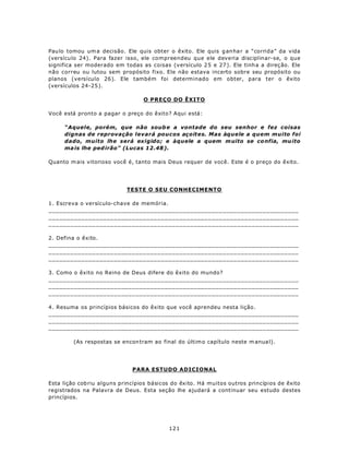 Pau lo tomou um a decisão. Ele quis obter o êxito. Ele quis g an ha r a “corrida” da vida
(versícu lo 24). Para fazer isso, ele compreendeu que ele deveria disciplinar-se, o que
significa ser moderado em todas as coisas (versículo 2 5 e 27 ). Ele tinh a a direç ão. Ele
não correu ou lutou sem propósito fixo. Ele não estava incerto sobre seu propósito ou
planos (versículo 26). Ele também foi determinado em obter, para ter o êxito
(versículos 24-25 ).

                                  O PREÇO DO ÊXITO

Você está pronto a pagar o preço do êxito? Aqui está:

     “Aquele, porém, que não soub e a vontade do seu senhor e fez coisas
     dignas de reprovação levará poucos açoites. Mas àquele a quem muito foi
     dado, muito lhe será exigido; e àquele a quem m uito se co nfia, mu ito
     ma is lhe ped irão” (Lucas 12.48 ).

Quanto m ais vitorioso você é, tanto mais Deus requer de você. Este é o preço do êxito.




                            TESTE O SEU CONHECIMENTO

1. Escreva o versículo-chave de memória.
_____________________________________________________________________
_____________________________________________________________________
_____________________________________________________________________

2. Defina o êxito.
_____________________________________________________________________
_____________________________________________________________________
_____________________________________________________________________

3. Como o êxito no Reino de Deus difere do êxito do mundo?
_____________________________________________________________________
_____________________________________________________________________
_____________________________________________________________________

4. Resuma os princípios básicos do êxito que você aprendeu nesta lição.
_____________________________________________________________________
_____________________________________________________________________
_____________________________________________________________________

         (As respostas se encon tram ao final do últim o capítulo neste m anua l).




                              PARA ESTUDO ADICIONAL

Esta lição cob riu alguns princípios básicos do êxito. Há muitos outros princípios de êxito
registrados na Palavra de Deus. Esta seção lhe ajudará a continuar seu estudo destes
princípios.




                                           121
 