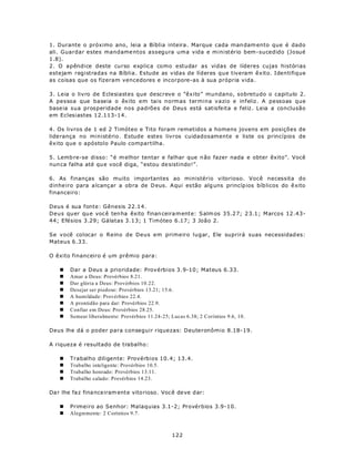 1. Durante o próximo ano, leia a Bíblia inteira. Marque cada man dam ento que é dado
ali. Guardar estes mandame ntos assegura uma vida e ministério bem-sucedido (Josué
1.8).
2. O apêndice deste curso explica como estudar as vidas de líderes cujas histórias
estejam registradas na Bíblia. Estude as vidas de líderes que tiveram êxito. Identifique
as coisas que os fizeram vencedores e incorpore-as à sua própria vida.

3. Leia o livro de Eclesiastes que descreve o “êxito” mundano, sobretudo o capitulo 2.
A pessoa que baseia o êxito em tais normas termina vazio e infeliz. A pessoas que
base ia sua prosperidade nos padrões de Deus está satisfeita e feliz. Leia a conclusão
em Eclesiastes 12.113-14.

4. Os livros de 1 ed 2 Timóteo e Tito foram remetidos a homens jovens em posições de
liderança no ministério. Estude estes livros cuidadosamente e liste os princípios de
êxito que o apóstolo Paulo compartilha.

5. Lemb re-se disso: “é m elhor tentar e falhar que n ão fazer nada e obter êxito”. Você
nun ca falha até qu e você diga, “estou de sistindo!”.

6. As finanças são muito importantes ao ministério vitorioso. Você necessita do
dinhe iro para a lcanç ar a ob ra de D eus. A qui es tão alg uns princíp ios bíb licos do ê xito
financeiro:

Deus é sua fonte: Gênesis 22.14.
Deus quer qu e voc ê ten ha êxito finan ceira m ente: S alm os 35.27; 2 3.1; Marcos 12 .43-
44; Efésios 3.29; Gálatas 3.13; 1 Timóteo 6.17; 3 João 2.

Se você colocar o Reino de Deus em primeiro lugar, Ele suprirá suas necessidad es:
Mateus 6.33.

O êxito financeiro é um prêmio para:

    n   Dar a Deus a prioridade: Provérbios 3.9-10; Mateus 6.33.
    n   Amar a Deus: Provérbios 8.21.
    n   Dar glória a Deus: Provérbios 10.22.
    n   Desejar ser piedoso: Provérbios 13.21; 15.6.
    n   A humildade: Provérbios 22.4.
    n   A prontidão para dar: Provérbios 22.9.
    n   Confiar em Deus: Provérbios 28.25.
    n   Semear liberalmente: Provérbios 11.24-25; Lucas 6.38; 2 Coríntios 9.6, 10.

Deus lhe dá o poder para conseguir riquezas: Deuteronômio 8.18-19.

A riqueza é resultado de trabalho:

    n   Trabalho diligente: Provérbios 10.4; 13.4.
    n   Trabalho inteligente: Provérbios 10.5.
    n   Trabalho honrado: Provérbios 13.11.
    n   Trabalho calado: Provérbios 14.23.

Da r lhe fa z fina nce iram ente vito rioso. Você deve d ar:

    n   Primeiro ao Senhor: Malaquias 3.1-2; Provérbios 3.9-10.
    n   Alegremente: 2 Coríntios 9.7.



                                                   122
 