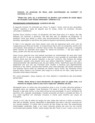 h om em , na presença        de   Deus,    pela   manifestação       da   verdade”    (2
     Coríntios 4.1-2).

     “Rogo-vos, pois, eu, o prisioneiro no Senhor, que andeis de modo digno
     da vocaç ão a que fostes cham ados” (Efésios 4.1).

PRIORIDADES APROPRIADAS: (LUCAS 9.59-60)

O segu nd o ho m em foi cham ado po r Jesus “a seguir”. Com o você já tem aprendido,
“seg uir” significa ir após de alguém que foi antes, imitar um exemplo. Envolve
convicção e obediência.

Quando Jesus chamou a Seus 12 discípulos, Ele lhes disse para vir e seguir. Ele não
esboçou um caminho a percorrer. Ele não lhes deu os detalhes do program a. O
discíp ulo tinha que deixar a velha vid a exclu sivam ente d evido ao cha m ado . Qua is
decisões, separações e sacrifícios isto poderia requerer permanecia desconhecido.

O líder é um seguidor que deve deixar uma vida de segurança para viver uma de
inseguran ça aos olhos do mund o. O comprom isso não é com um programa, porém com
u m a pessoa. Essa pessoa é o Senhor Jesus Cristo. Na passagem de Lucas , a resposta
deste hom em ao cham ado pa ra seguir foi “deixa- m e prim eiro...”. Ele qu is seg uir a
Jesus, porém isto não era sua prioridade.

Jesus nunca sugeriria que uma pessoa ignorasse as necessidades de seus p ais (veja
João 19.25-27). O que se enfatiza nesta histó ria é um a qu estão d e priorida de. Este
hom em disse que ele queria “sepultar a seu pai” primeiro. Nos tempos do Antigo
Testamento, quando u ma p essoa dizia que estava esperan do “sepultar a seu pai”,
neces sariam ente não significava que seu pai estava morto. Significava que ela estava
esperando até que seu p ai m orresse pa ra recebe r a heran ça qu e legitim am ente
perten cia a ela. Assim, quan do este homem usou esta desculpa, ele estava colocando
sua herança futura antes do chamado do Senhor Jesus Cristo. No mo me nto crítico
quando Jesus chama a um homem para segui-lo e tornar-se um líder, nada deve ser
colocado antes desse chamado.

Em outra pass agem , Jesus ex plicou em ma is detalh e a im portân cia da s prioridades
apropriada s:

     “Então, disse Jesus a seus discípulos: Se alguém quer vir após mim, a si
     me sm o se neg ue, tom e a sua cruz e siga-me” (M ateus 16.24 ).

Abnegação deve vir antes que nós possamos levar a cruz. A velha natureza egoísta e
pec adora deve ser negada. (Leia Romanos 7-8 sobre a luta de Paulo nesta área).
Quando o ego está mo rto, a cruz d eve torn ar-se su a priorid ade. A cruz é sim bólica do
sacrifício, dor, rejeição, penalidade e insulto envolvido em fazer a vontad e de Deu s. A
cruz pode significa um cham ado inclusive à morte pelo martírio por causa do
Evangelho.

“Levar a cruz” n ão se refere à s carga s da vid a. Estas   sã o com uns a todos os homen s.
Elas são as aflições, provas, desilusões e depressões       que vêm a nós por vivermos em
um mun do pecad or. O crente n ão se ex clui de tais        coisas da vid a. Ele exp erim enta
enfermidade, acidentes, fogo, e os riscos na turais         porque ele vive em um mundo
corrompido pelo pecado. Porém, estas cargas não são         “levar a cruz”. Levar a cruz é um




                                            127
 