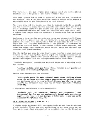 fato voluntário, não algo que é imposto pelas cargas da vida. É uma contínua (diária)
decisão de n egar os desejos do eg o para fazer a vonta de de D eus.

Jesus disse, “qualqu er que não toma sua própria cruz e vem após mim , não pode ser
meu discípulo”. Levar a cruz não é agradável à natureza hum ana porque envolve a
auto-rejeição. Deve ser feito voluntariamen te por causa de Cristo.

Para levar a cruz, você deve esvaziar suas mãos das coisas do mundo. Se seu coração
está fixo no dinheiro e coisas materiais, su as m ãos estão m uito cheias p ara le var a
cruz. Se seu tempo é consumido pelo prazer e coisas que agradam a carne, suas mãos
estão dem asia dam ente cheias para leva r a cruz. Depois de negar o ego e levar a cruz,
o próximo passo é seguir. Você deve deixar atrás o velho estilo de vida e as relações
pecado ras.

Você nu nca se torn ará u m líder p or sen tar-se e esp erar q ue isto aconteça. VOCÊ deve
tomar os primeiros passos: negue-se a si mesm o, tome a sua cruz, e siga. Mateus
pod eria p erm a necer à m esa do s im postos e Pedro em suas redes. Os dois poderiam
seguir com suas ocupações honestamente e eles poderiam ter desfrutado de
expe riências espirituais. Porém, se eles queriam se tornar líderes espirituais, eles
tinham que deixa r a velha ocupação e entrar na nova. Mateus saiu das mesas dos
imp ostos e Pedro deixou suas redes.

Isto não sign ifica q ue to dos dev em os deixa r nossos tra balhos e casas a tua is pa ra
tornar-se um líder. O que significa é que isto exigirá uma mud ança em nosso estilo de
vida. Em algun s casos pode significar tamb ém deixar casa, trabalho e pessoas amadas
por causa do Evangelho. Você deve seguir para onde quer que Jesus o envie.

“Prioridades apropriadas” significam que você deve deixar todo o resto para aceitar
este chamado:

      “ Assim , pois, todo aquele que dentre vós não renuncia a tudo quanto tem
      não po de ser m eu discípulo” (Lucas 14 .33).

Servir a outros deve tornar-se uma prioridade:

      “Não é assim entre v ós; pelo c ontrário, qu em quiser tornar- se grande
      entre vós, será esse o que vos sirva; e quem quiser ser o primeiro entre
      vós será vosso servo; tal como o Filho do Hom em, que não veio para ser
      servido, mas para servir e dar a sua vida em resgate por muitos” (Mateus
      20.26-28 ).

O rein o de D eus d eve torn ar-se su a priorid ade p rincipa l:

      “Portanto, não   vos    inquieteis, dizendo: Que    comeremos?    Que
      beberemo s? Ou: Com que nos vestirem os?... Busc ai, pois, em prime iro
      lugar, o seu reino e a sua justiça, e todas estas coisas vos serão
      acrescentadas” (Mateu s 6.31, 33).

OBJETIV O S AB S O LU T O S: (LUCAS 9.61-62)

O terceiro homem em Lu cas 9.57-6 2 quis seguir, porém ele quis fazer isto por suas
próprias condições. Oferecer seu adeu s aos familiares era um a coisa norm al para se
fazer, porém Jesus o havia cham ado. Qual era seu objetivo real na vida? Ele quis se



                                               128
 