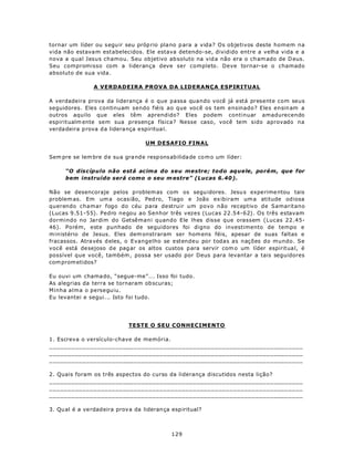 tornar um líder ou s egu ir seu próp rio pla no p ara a vida? Os objetivos deste homem na
vida não estava m estabelecidos. Ele estava detendo-se, dividido entre a velha vida e a
nova a qual Jesus chamou. Seu objetivo ab soluto na vid a não era o ch am ado de D eus.
Seu compromisso com a liderança deve ser completo. Deve tornar-se o chamado
absoluto de sua vida.

                 A VERDADEIRA PROVA DA LIDERANÇA ESPIRITUAL

A verdadeira prova da liderança é o que passa quando você já está presente com seus
seguidores. Eles continuam sendo fiéis ao que você os tem ensinado? Eles ensin am a
outros aquilo que eles têm aprendido? Eles podem continuar amadurecendo
espiritualm ente sem sua presença física? Nesse caso, você tem sido aprovado na
verda deira p rova d a lidera nça e spiritua l.

                                     UM DESAFIO FINAL

Sem pre se lem bre d e sua gra nd e resp ons abilida de co m o um líder:

      “O discípulo não está acima do seu mestre; todo aquele, porém, que for
      bem instruído será como o seu m estre” (Lucas 6.40 ).

Não se desencoraje pelos p roblem as com os segu idores. Jesu s expe rime ntou tais
problem as. Em um a ocas ião, Ped ro, Tiago e João ex ibiram um a atitude od iosa
querendo chamar fogo do céu para destruir um povo não receptivo de Samaritano
(Lucas 9.51-55). Pedro negou ao Senhor três vezes (Lucas 22.54-62). Os três estavam
dormindo no Jardim do Getsêmani quando Ele lhes disse que orassem (Lucas 22.45-
46). Porém, este punhado de seguidores foi digno do investimento de tempo e
ministério de Jesus. Eles dem onstraram ser hom ens féis, apesar de suas faltas e
fracassos. Atra vés d eles, o Evangelho se estendeu por todas as nações do mundo. Se
você está de sejoso d e pag ar os altos custos p ara servir com o um líder espiritua l, é
possível que você, também , possa ser usado por Deus para levantar a tais seguidores
com prom etidos?

Eu ouvi um chama do, “segue-me”... Isso foi tudo.
As alegrias da terra se tornaram ob scuras;
Minha alma o perseguiu.
Eu levantei e segui... Isto foi tudo.




                              TESTE O SEU CONHECIMENTO

1. Escreva o versículo-chave de memória.
_____________________________________________________________________
_____________________________________________________________________
_____________________________________________________________________

2. Quais foram os três aspectos do curso da liderança discutidos nesta lição?
_____________________________________________________________________
_____________________________________________________________________
_____________________________________________________________________

3. Qu al é a ve rdad eira prov a da lideran ça esp iritual?



                                               129
 