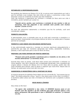 ESTABELECE A RESPONSABILIDADE:

Na parábola dos talentos em M ateus 25.14-30, os servos eram responsáveis por tudo o
que foi confiado a seu cuidado. Seu amo tinha um plano, o comunicou a eles e eles
deveriam cum pri-lo investindo os fundos que eles receberam.
Você não somen te é responsável por conhecer a vontade de Deus para sua vida e
ministério, porém também por cumpri-la:

      “A qu ele servo, porém, que conh eceu a vontade de seu senhor e não se
      aprontou, nem fez segundo a sua vontade será punido com muitos
      açoites” (Lucas 12 .47).

Se você n ão ad m inistra sabiam ente o m inistério q ue lh e foi confiado, v ocê será
considerado culpado.

P ERM ITE A VA L IA Ç ÃO :

A adm inistraçã o inclu i a ava liação p ara ver se v ocê está cum prindo o propósito e o
plano de Deus. Comp reender os princípios bíblicos do êxito e as razõ es para o fracasso
permite tal avaliação.

PERMITE O USO SÁBIO DOS RECURSOS ESPIRITUAIS:

A boa administração ajuda-lhe a manejar os recursos espirituais adequadam ente e
permite-lhe que seja um mord om o apropriado d os fundos, possessões m ateriais,
pessoas, e don s espirituais para a obra d o Reino d e Deus.

PREPARA-LHE PARA ENTRAR EM PORTAS ABERTAS:

      “Porque uma porta grande e oportuna para o trabalho se me abriu; e há
      mu itos adversários” (1 Coríntios 16.9).

Quando Deu s abre a s portas, vo cê dev e estar pro nto p ara atra vessa r e enfrenta r os
novos desafios . Isto não é possível sem a preparação apropriada. Leia a parábola das
virgens sábias e néscias em Mateus 25.1-13. Deus abre as portas, porém elas não
ficam fechad as pa ra sem pre. Elas se abrem e espera m que você en tre. Dep ois elas se
fecham, às vezes para nunca ma is abrir de novo.

HARMO NIZA O MINISTÉRIO COM A VO NTADE DE DEUS:

A primeira pergunta do apóstolo Paulo depois de sua conversão foi, “que queres que eu
faça?” Ele es tava perg un ta a D eus , “qu al é o Seu plano p ara m inh a vid a e m inistério”.
A mordom ia sábia coloca sua vida e ministério em harmon ia com o propósito e planos
de Deu s.

                                  DEUS BUSCA LÍDERES

Deu s disse a o Rei S aul:

      “Já agora não su bsis tirá o teu rein o. O SE NHOR buscou para si um
      homem que lhe agrada e já lhe ordenou que seja príncipe sobre o seu
      povo, porquanto não guardaste o que o SE N HO R te ordenou” (1 Samuel
      13.14).



                                              13
 