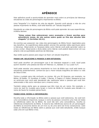 APÊNDICE
Este apê nd ice p rovê a op ortunid ade de apre nd er m ais sobre os princípios da lideran ça
estudando as vidas de personagens importantes na Bíblia.

U m a “biografia” é a histó ria d a vid a d e a lg uém . Q ua nd o vo cê estu da a vid a d e u m a
pessoa im portante na Bíblia, você está fazend o um “estudo biog ráfico”.

Estudando as vidas de personagens da Bíblia você pode aprender de suas experiências.
A Bíblia declara:

      “Estas coisas lhes sobrevieram com o ex em plos e fora m escritas para
      advertência nossa, de nós outros sobre quem os fins dos séculos têm
      chegad o” (1 Co ríntios 10.11).

Os eventos q ue p assa ram nas vida s dos pers ona gen s da Bíb lia fora m regis trad os para
seu ben efício. As experiê ncia s del es po dem ensina r-lhe gran des lições esp iritua is sob re
a liderança . Observando os fracassos deles como líderes você pode aprender sobre os
erros a evitar. Observando o êxito deles como líderes você poderá desenvolver em sua
própria vida as qualidades positivas da liderança.

Aqui estão quatro passos para seguir ao fazer um estudo biográfico:

PASSO UM: SELECIONE A PESSOA A SER ESTUDADA:

Você pode escolher um personagem que é de interesse especial a você. Você pode
querer escolher uma pessoa da lista em Hebreus 11, Gálatas 3.7 ou Lucas 4.27.

Você pode estud ar um a pess oa im portan te no livro da B íblia que você está lendo ou
estudando prese ntem ente. Lem bre-se que o maior estudo biográfico de todos é a vida
de Jesus Cristo.

Tenha o cuid ado para n ão con fund ir os nomes. Há uns 30 Zacarias, por exemplo, na
Bíblia, 20 N atãs, 15 Jonathas, 8 Judás, 7 Marias, 5 Tiagos e 5 Joãos. Assegure-se que
os versíc ulos qu e voc ê está estu dand o são realm ente sob re a pessoa que você tem
selecionado e não outro indivíduo com o m esmo nom e.

Tam bém esteja alerta para as pesso as q ue tê m m ais d e um nom e. Por e xem plo, o
n om e de Jacó foi mudado para Israel, o nome de Abrão foi mudado para Abraão e o
nom e de Saulo foi mudado p área Paulo.

P A SSO D O IS : RE ÚN A A I NF O RM AÇÃ O :

Recolha toda a informação na Bíblia sobre a pessoa que você selecionou. Se você tem
u m a concordância disponível, busque o nom e da pessoa e encontre uma lista de todas
as referências sobre ela na Bíblia. Se vo cê não tem um a concordân cia, recolha as
referências diretamente da Bíblia. A maioria das referências acerca de um personagem
da Bíblia se encontra dentro de um livro ou de um a série de livros consecutivos. Liste
todas as referências da Bíblia sobre a pessoa que você está estudando, então busque
cada uma em sua Bíblia e leia.




                                              131
 