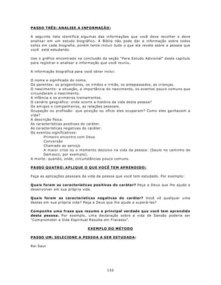 P A SSO T RÊ S : A N AL IS E A I NF O R M AÇÃ O :

A segu inte lista id entifica a lgu m as d as in formações que você deve recolher e deve
analisar em um estudo biográfico. A Bíblia não pode dar a informação sobre todos
estes em cada biografia, porém tente incluir tudo o que ela revela sobre a pessoa que
você está estudando.

Use o gráfico encontrado na conclusão da seção “Para Estudo Adicio nal” d este cap ítulo
para registrar e analisar a informação que você reuniu.

A inform ação biográ fica para você ob ter inclu i:

O nom e e significado do nom e.
Os paren tes: os progenitores, os irmãos e irm ãs, os antepassa dos, as crianças.
O nascimen to: a situação, a importância do nascimento, os eventos pouco comuns que
circundaram o nascimen to.
A infância e os p rimeiros treinam entos.
O cenário geográfico: onde ocorre a história da vida desta pessoa?
Os am igos e com panh eiros, as relações pessoais.
Ocupação ou profissão: que po sição ou ofício eles ocuparam? Como eles ganhavam a
vida?
A descrição física.
As ca racte rística s positiva s do caráter.
As ca racte rística s negativas do caráter.
Os even tos significativos:
        Primeiro encontro com Deus
        Conversão
        Cham ado ao serviço
        A m aior crise ou o momento decisivo na vida da pessoa: (Saulo no caminho de
        Dam asco, por exem plo).
A m orte: quand o, onde, circunstâncias p ouco com uns.

P A SSO Q U AT RO : A P LI Q UE O Q U E V O CÊ T E M AP REN DIDO :

Faça as aplicações pessoais da vida da pessoa que você tem estudado. Por exemplo:

Qua is foram as características positivas do caráter? Peça a Deus que lhe ajude a
desenvolver em sua própria vida.

Qua is foram as carac terísticas neg ativas do caráter? Você vê qualquer uma
destas em sua própria vida ? Peça a De us que lh e ajude a su perá-las?

Componha uma frase que resume a principal verdade que você tem aprendido
desta pessoa. Por exemplo , u m a declaração sobre a vida de Sansão poderia ser
“Com prom eter a Vida Espiritual R esulta em Fracasso”.

                                  EXEMPLO DO MÉTODO

PASSO UM: SELECIONE A PESSOA A SER ESTUDADA:

Rei Saul




                                              132
 