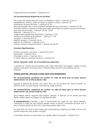 Originalmente era humilde: 1 Samuel 9.21.

As Ca racterísticas Ne gativas d o Cará ter:

Fez o que era conveniente em lugar de obedecer a Deus: 1 Samuel 13.8-13.
Desobedeceu, mentiu, então se negou a aceitar a culpa: 1 Samuel 15.
Entristeceu ao povo de Deus: 1 Samuel 15.35.
Mais preocupado com o que o homem pensava do que com Deus: 1 Samuel 15.30.
Escolheu homens valentes e fortes para estar perto dele me lugar do grupo de homens
que deus havia tocado: 1 Samuel 10.26; 14.52.
Medroso: 1 Samuel 17.11.
Julgava pelas aparências exteriores: 1 Samuel 17.33.
Confiava na armadura do homem: 1 Samuel 17.38.
Invejoso: 1 Samuel 18.6-9.
Espírito maligno: 1 Samuel 18.10.
Espírito de vingança: 1 Samuel 18.11.
Tramou contra o ungido de Deus: 1 Samuel 18.20-30.

Eventos Significativos:

Primeiro encontro com Deus: 1 Samuel 9.15-27.
Conversão: 1 Samuel 10.9.
Chamado a servir: 1 Samuel 10.1.
A maior crise ou momento decisivo: 1 Samuel 13.

Morte: Quando, onde, as circunstâncias especiais:

1 Samuel 31: morreu por sua própria mão. Seus três filhos, seu pajem, e todos os seus
hom ens morreram no m esmo dia no M onte Gilboa durante uma batalha com os
Filisteus.

P A SSO Q U AT RO : A P LI Q UE O Q U E V O CÊ T E M AP REN DIDO :

As características positivas do caráter na vida de Saul que eu devo buscar
desenvolver em m inha própria vida:

Quando o Espírito do Senhor vier sobre mim , eu me torna rei em “outro ho me m” (1
Sam uel 10.6). Eu d evo busca r esse tipo de unção de Deu s.

As características negativas do caráter na vida de Saul que eu devo buscar
desenvolver em m inha própria vida:

Deus deseja líderes segundo Seu próprio coração: 1 Samuel 13.14. Ainda que Saul
falhou n esta s área s, eu d esejo ser sem elhante líd er.

A desobediência: fazendo o que é conveniente em lugar do que Deus ordenou.
Colocando a culpa por seu próprio pecado sobre os outros. Interessar-se mais com o
q ue o h om em p en sa do q ue co m o q ue D eu s p en sa so bre m im .

Eu faria bem em rever a lista inteira das características negativas de Saul e de vez em
quando exam inar meu próprio coração.

O chamado de Deus era para Saul ser capitão sobre as pessoas: 1 Samuel 10.1.



                                           134
 
