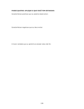 P A SSO Q U AT RO : A P LI Q UE O Q U E V O CÊ T E M EST UDA DO :

Ca racte rística s positiva s qu e eu pod eria d esen volv er:




Ca racte rística s negativas qu e eu dev o evitar:




A m aior verd ade q ue eu apren di ao es tuda r esta vida foi:




                                                 138
 