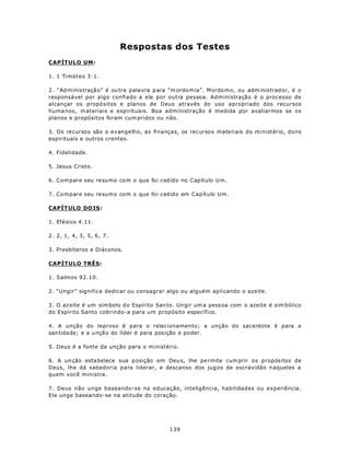Respostas dos Testes
CAPÍTULO UM:

1. 1 Timóteo 3:1.

2. “Ad m inistraçã o” é ou tra palavra p ara “m ordo m ia”. M ordo m o, ou adm inistrad or, é o
responsável por algo confiado a ele por outra pessoa. Administração é o processo de
alcançar os propósitos e planos de Deus através do uso apropriado dos recursos
huma nos, m ateriais e espirituais. Boa administração é medida por avaliarmos se os
planos e propósitos foram cum pridos ou não.

3. Os recursos são o evangelho, as finanças, os recursos materiais do ministério, dons
espirituais e outros crentes.

4. Fidelidade.

5. Jesus Cristo.

6. Compare seu resumo com o que foi cedido no Capítulo Um.

7. Compare seu resumo com o que foi cedido em Capítulo Um.

CAPÍT ULO DO IS:

1. Efésios 4.11.

2. 2, 1, 4, 3, 5, 6, 7.

3. Presbíteros e Diáconos.

CAPÍTULO TRÊS:

1. Salmos 92.10.

2. “Ungir” significa dedicar ou consagrar algo ou alguém ap licando o azeite.

3. O az eite é um sím bolo d o Espírito San to. Un gir um a pess oa com o azeite é sim bólico
do Espírito Santo cobrindo-a para um propósito específico.

4. A unção do leproso é para o relacionamento; a unção do sacerdote é para a
san tida de; e a u nçã o do líder é para posição e poder.

5. Deus é a fonte da unção para o ministério.

6. A un ção esta belece sua p osição em Deu s, lhe pe rmite cum prir os propósitos de
Deus, lhe dá sabedoria para liderar, e descanso dos jug os de escravidão n aqueles a
quem você ministra.

7. Deus não unge baseando-se na educação, inteligência, habilidades ou experiência.
Ele unge baseando-se na atitude do coração.




                                             139
 