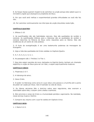 8. As forças ímpias querem im pedi-lo de caminhar na un ção porque eles sabem que é o
min istério ungido qu e alcançará os p ropósitos de Deu s.

9. Por que você será ineficaz e experimentará grandes dificuldades se você não faz
isto.

10. Por caminhar continuam ente nos três tipos de unção discutidos nesta lição.



CAPÍTULO QUATRO:

1. Efésios 2:10.

2. As qua lificações não são hab ilidades natu rais. Elas são qualidad es de caráter e
cond uta. As q ualificaç ões b íblic as p ara a lidera nça são a s qu alid ades de caráter e
cond uta descritas na Palavra de Deus como requisitos para os líderes. Elas são
evidências de um estilo de vida piedoso.

3. O fruto da evangelização é ser uma testemunha poderosa da mensagem do
Evangelho.

4. Veja a lista das qualidades de Cristo cedidas no Capítulo Quatro.

5. 9, 7, 8, 5, 6, 2, 4, 3, 1.

6. As passagens são 1 Timóteo 3 e Tito 1.

7. Que eles sejam nascidos de novo, batizados no Espírito Santo, tenham um chamado
específico e unção d e Deus p ara ser um líder, e sejam espiritualm ente m aduros.

CAPÍTULO CINCO:

1. Filipenses 2:5-7.

2. A liderança de servo.

3. Jesus Cristo.

4. O poder na liderança como servo é o que reduz uma pessoa e a humilha até o ponto
de pod er ser usada por D eus. Isto é ilustrado na vida de Jesus.

5. Os líderes seculares têm o dom ínio sobre seus seguidores, eles exercem a
autoridad e sobre eles, e atuam como chefes e senhores.

6. Nós servimos o corpo de Cristo e a hum anidade perdida e agonizante. Na realidade,
nos so serviço é pa ra o S enh or.

7. Compa re seu resum o com o que foi cedido em Capítulo Cinco.

CAPÍT ULO SEIS :

1. 1 Pedro 5.2-3.




                                            140
 