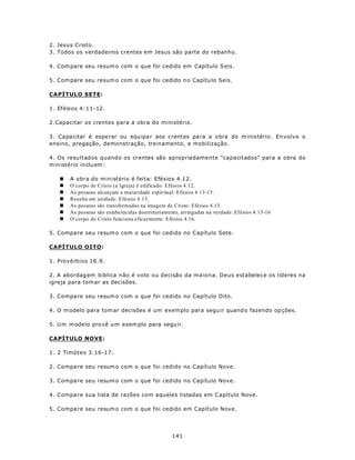 2. Jesus Cristo.
3. Todos os verdadeiros crentes em Jesus são parte do rebanho.

4. Com pare seu resum o com o que foi cedido em Capítulo S eis.

5. Com pare seu resum o com o que foi cedido n o Capítu lo Seis.

CAPÍTULO SETE:

1. Efésios 4:11-12.

2.Capacitar os crentes para a obra do ministério.

3. Capacitar é espe rar ou equ ipa r aos crentes pa ra a o bra do m inistério. Envolve o
ensino, pregação, demonstração, treinamento, e mobilização.

4. Os resultados quando os crentes são apropriadamente “capacitados” para a obra do
m in istério in clu em :

   n   A obra do ministério é feita: Efésios 4.12.
   n   O corpo de Cristo (a Igreja) é edificado: Efésios 4.12.
   n   As pessoas alcançam a maturidade espiritual: Efésios 4.13-15.
   n   Resulta em unidade: Efésios 4.13.
   n   As pessoas são transformadas na imagem de Cristo: Efésios 4.13.
   n   As pessoas são estabelecidas doutrinariamente, arraigadas na verdade: Efésios 4:15-16
   n   O corpo de Cristo funciona eficazmente: Efésios 4.16.

5. Compa re seu resum o com o que foi cedido no Capítulo Sete.

CAPÍTULO OITO:

1. Provérbios 16.9.

2. A abordag em bíblica não é voto ou decisão da maioria. Deus estabelece os líderes na
igreja para tom ar as decisões.

3. Compa re seu resum o com o que foi cedido no Capítulo Oito.

4. O m odelo para tom ar decisões é um exem plo para segu ir quand o fazendo op ções.

5. U m m ode lo pro vê u m exem plo para segu ir.

CAPÍTULO NOVE:

1. 2 Timóteo 3.16-17.

2. Compa re seu resum o com o que foi cedido no Capítulo Nove.

3. Compa re seu resum o com o que foi cedido no Capítulo Nove.

4. Compa re sua lista de razões com aqueles listadas em C apítulo Nove.

5. Compa re seu resum o com o que foi cedido em Capítulo Nove.




                                                  141
 