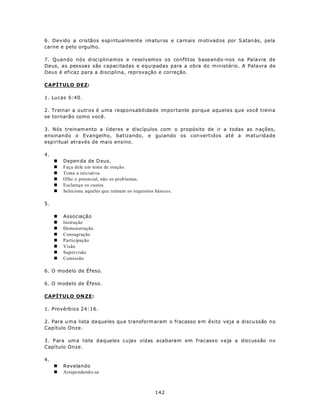 6. Devido a cristãos espiritualmente imaturos e carnais m otivad os por S atan ás, pela
carne e pelo orgulho.

7. Quando nós disciplinamos e resolvemos os conflitos baseando-nos na Palavra de
Deus, as pessoas são capacitadas e equipadas para a obra do ministério. A Palavra de
Deus é eficaz para a disciplina, reprovação e correção.

CAPÍTULO DEZ:

1. Lucas 6:40.

2. Treinar a outros é uma responsabilidade importante porque aqueles que você treina
se tornarão como você.

3. Nós treinam ento a líderes e discípulos com o propósito de ir a todas as n ações,
ensinando o Evangelho, batizando, e guiando os con vertidos até a maturidade
espiritual através de mais ensino.

4.
     n   Depen da de D eus.
     n   Faça dele um tema de oração.
     n   Tome a iniciativa.
     n   Olhe o potencial, não os prob lemas.
     n   Esclareça os custos.
     n   Selecione aqueles qu e reúnem os requisitos básico s.

5.

     n   Associação
     n   Instrução
     n   Demonstração
     n   Consagração
     n   Participação
     n   Visão
     n   Supervisão
     n   Comissão

6. O modelo de Éfeso.

6. O modelo de Éfeso.

CAPÍTULO ON ZE:

1. Provérbios 24:16.

2. Para u m a lista da que les qu e transform aram o fracasso e m êxito veja a discu ssão no
Capítulo Onze.

3. P ara um a lista daqueles cujas vidas acabaram em fracasso veja a discussão no
Capítulo Onze.

4.
     n   Revelando
     n   Arrepe ndend o-se



                                                     142
 