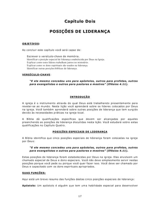 Capítulo Dois

                         POSIÇÕES DE LIDERANÇA


OBJETIV O S:

Ao concluir este capítulo você será capaz de:

   Escrever o versículo-chave de memória.
   Identificar a posição especial de liderança estabelecida por Deus na Igreja.
   Explicar como estes líderes trabalham juntos no ministério.
   Explicar como os dons espirituais são usados na liderança.
   Identificar outras posições bíblicas de liderança.

VERSÍCULO-CHAVE:

     “E ele mesm o concedeu uns para apóstolos, outros para profetas, outros
     para evang elistas e outros para p astores e m estres” (Efésios 4.11).




                                             INTRODUÇÃO

A igreja é o instrumento através do qual Deus está trabalha nd o pre sen tem ente pa ra
revelar-se ao m und o. Nesta lição voc ê apren derá so bre os líderes colocados por Deus
na igreja. Você também aprenderá sobre outras posições de liderança que tem surg ido
devid o às ne cessida des p ráticas n a igreja lo cal.

A Bíblia dá qualificações específicas que devem ser alcançadas por aqueles
preenchendo as posições de liderança discutidas nesta lição. Você estudará sobre estas
qualificações no Capítulo Quatro.

                            POSIÇÕES ESPECIAIS DE LIDERANÇA

A Bíblia identifica qu e cinco posiçõe s espec iais de lid erança foram colocad as na igreja
por Deu s:

     “E ele mesmo concedeu uns para apóstolos, outros para profetas, outros
     para evang elistas e outros para p astores e m estres” (Efésios 4.11).

Estas posições de liderança foram estabelecidas por Deus na igreja. Elas envolvem um
chamado especial de De us e don s especia is. Você não deve simplesmente servir nestas
posições porque você pede ou porque você quer fazer isso. Você deve ser chamado por
Deus e ca pacitado com os dons espirituais ap ropriados.

SUAS FUNÇÕES:

Aqui está um breve resumo das funções destas cinco posições especiais de liderança:

Apóstolo: Um ap óstolo é alguém q ue tem um a habilidade especial para desenvolver



                                                     17
 