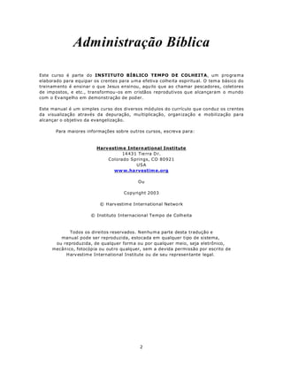 Administração Bíblica

Este curso é parte do INSTITUTO BÍBLICO TEMPO DE COLHEITA, um p rogra ma
elaborado para equipar os crentes para uma efetiva colheita espiritual. O tema básico do
treinam ento é ensinar o que Jesus ensinou, aqu ilo que ao chamar pescadores, coletores
de impostos, e etc., transformou -os em cristãos reprodutivos que alcançaram o mundo
com o Evangelho em demonstração de pod er.

Este manual é um simples curso dos diversos mód ulos do currículo que conduz os crentes
da visualização através da depuração, mu ltiplicação, organ ização e mobilização para
alcançar o objetivo da evangelização.

       Para maiores informações sobre outros cursos, escreva para:



                        Harv estim e Intern ational Institute
                                  14 43 1 Tie rra D r.
                            Colorado Springs, CO 80921
                                         USA
                               ww w.ha rvestim e.org

                                           Ou

                                    Copyright 2003

                          © H arv estime International Netwo rk

                      © Instituto Internacional Tempo de Colh eita



             Todos os direitos reservados. Nenhuma parte desta tradução e
        manual pode ser reproduzida, estocada em qualquer tipo de sistema,
      ou reproduzida, de qualquer form a ou por qualquer meio, seja eletrônico,
     mecân ico, fotocópia ou outro qualquer, sem a devida permissão por escrito de
          H arv estim e International Institute ou de seu represen tante legal.




                                           2
 