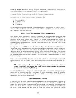Dons de Se rvir: Ministério, auxílio, presidir (liderança), adm inistração, contribuição,
misericórdia, discernimento de espíritos, fé e hospitalidade.

Dons de Sinais: Língua s, interpretação de língu as, milag res e curas.

As referências da Bíblia que identificam estes dons são:

   n    Rom anos 12 .1-8
   n    1 Coríntios 12.1-31
   n    Efésios 4.1-16
   n    1 Pedro 4.7-11

(O curso do Instituto Internacional Tempo de Colheita, “O M inistério do Espírito San to”,
discute cada um destes dons espirituais em detalhe. Também proporciona diretrizes
para descob rir seu dom esp iritual).

                   DONS IMPORTANTES PARA ADM INISTRADORES

Dois destes d ons es pirituais, liderança (presidir) e administração (governos) são
espec ialm ente im portantes aos ad m inistrad ores. O dom de liderança é identificado em
Rom anos 12.8 como alguém que “preside” ou lidera. Uma pessoa com o dom de
liderança tem a habilidade de estabelecer planos em harmonia com o propósito de
Deus e com un icar estas m etas a ou tros. Ele m otiva outro s pa ra alcançar estas metas
para a glória de D eus.

Em algum as versões bíblicas de 1 Coríntios 12.28, o dom de administração se chama
“govern os”. Um a pe ssoa que tem este d om tem a ha bilid ade de dar d ireçã o, org anizar,
e tomar decisões no nome d e outros. O significado da palavra “governos” ou
“adm inistração” é semelhante aquela de um piloto dirigindo um a nave. Um a pessoa
que tem este dom é responsável pela direção e decisões. Com o o piloto de um barco,
ele pode não ser o dono do barco, porém a ele foi confiada a respon sabilid ade d e dirigi-
la em su a via gem .

Tito é um exem plo bíblico d e um a pess oa com o dom de ad m inistraçã o. O ap óstolo
Pau lo começou um a igreja em Creta. Tito foi qu em organizou e dirig iu a igreja para
ele:

       “Por esta causa, te deixei em C reta, para que pusesses em ordem as
       coisas restantes, bem como , em cada cidade, constituísses presbíteros,
       conform e te prescrevi” (Tito 1.5).

Os dons de liderança e a função de administração estão bem juntos. Uma pessoa que
tem o dom de administração tem a habilidade de dirigir, organizar e tomar as decisões.
A pessoa que tem o dom de lide rança tem a hab ilidade para motivar e trabalhar com
as pessoas pa ra alcançar estas m etas.

                              TOD OS P OD EM OS S ERV IR

A lideran ça nã o se limita aos crentes com estes dons ou às cinco posições especiais de
liderança. Os crentes com outros dons espirituais podem ser solicitados pelos líderes da
igreja para servirem em várias posições de liderança. Por exemplo, uma pessoa que
tem o dom de co ntrib uir p ode ser solicitada para liderar um comitê sobre as finanças
da igreja . U m a pessoa que tem dons de curar por liderar um crente de crentes



                                            20
 
